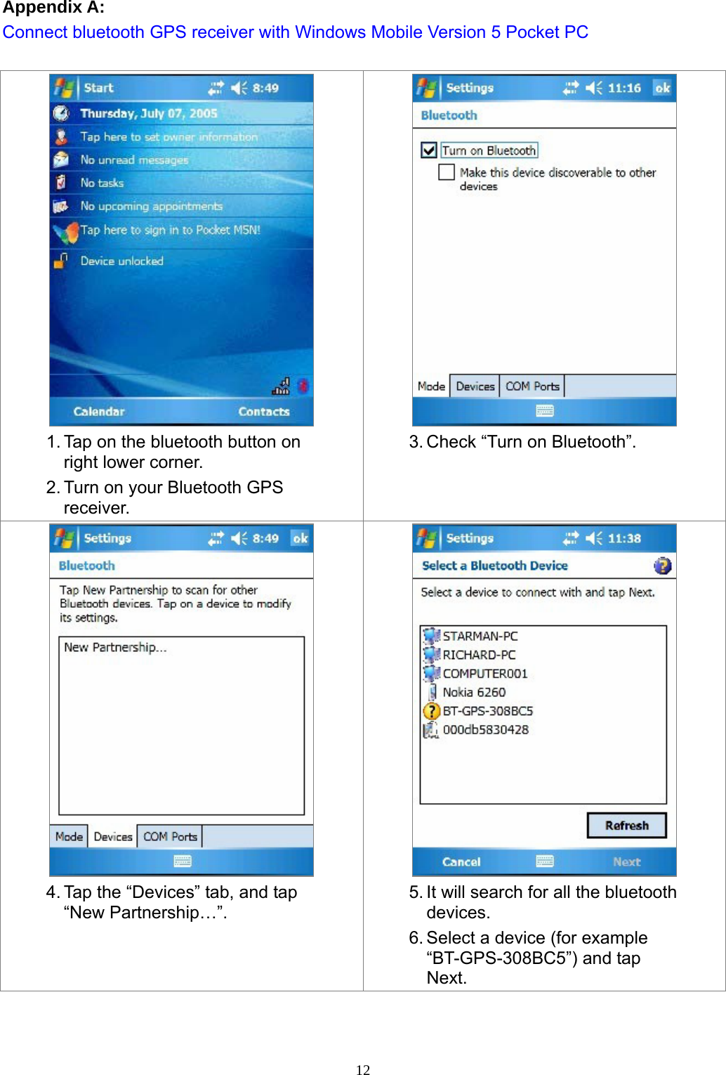  12Appendix A: Connect bluetooth GPS receiver with Windows Mobile Version 5 Pocket PC   1. Tap on the bluetooth button on right lower corner. 2. Turn on your Bluetooth GPS receiver.  3. Check “Turn on Bluetooth”.  4. Tap the “Devices” tab, and tap “New Partnership…”.  5. It will search for all the bluetooth devices.  6. Select a device (for example “BT-GPS-308BC5”) and tap Next. 