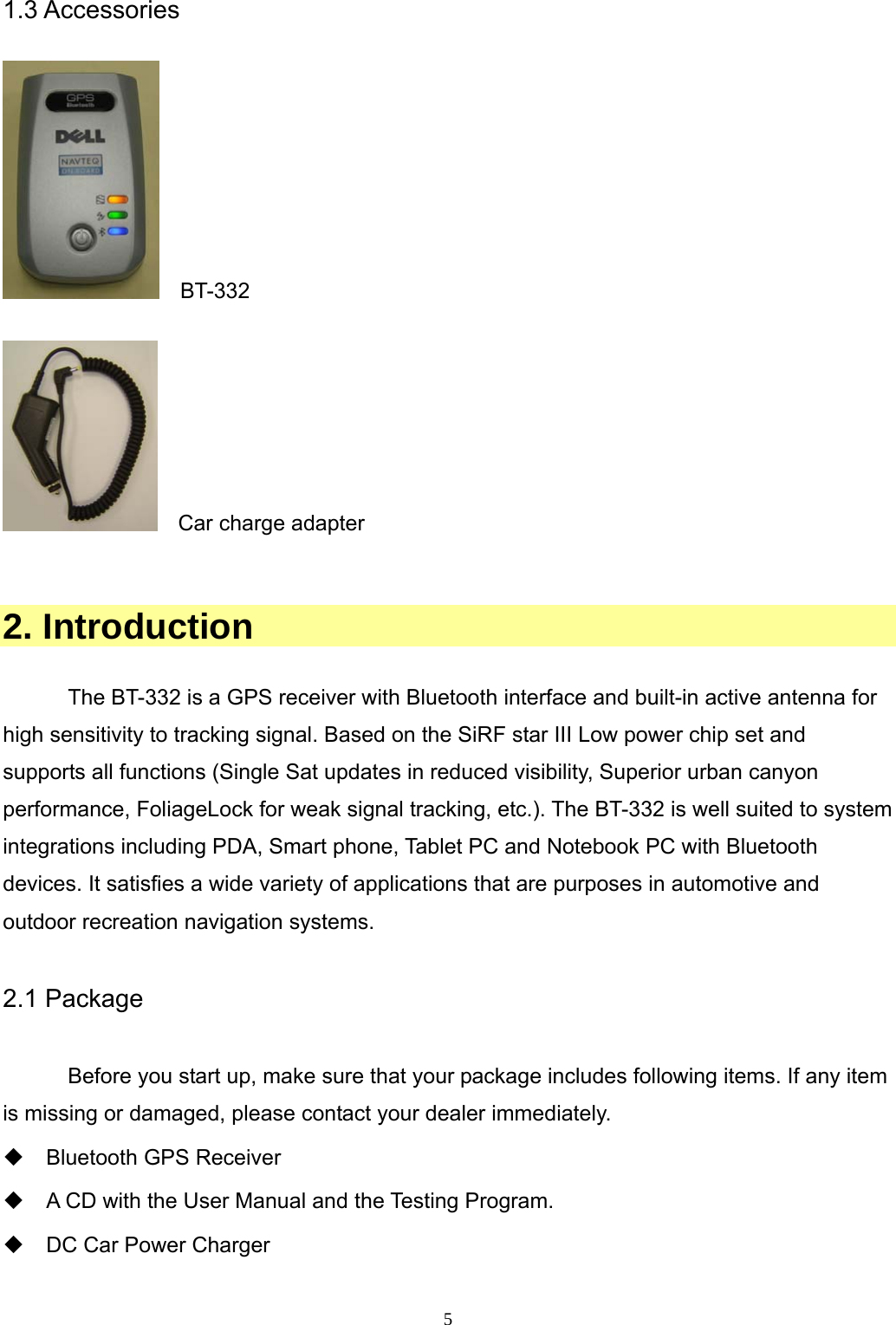  51.3 Accessories    BT-332    Car charge adapter   2. Introduction  The BT-332 is a GPS receiver with Bluetooth interface and built-in active antenna for high sensitivity to tracking signal. Based on the SiRF star III Low power chip set and supports all functions (Single Sat updates in reduced visibility, Superior urban canyon performance, FoliageLock for weak signal tracking, etc.). The BT-332 is well suited to system integrations including PDA, Smart phone, Tablet PC and Notebook PC with Bluetooth devices. It satisfies a wide variety of applications that are purposes in automotive and outdoor recreation navigation systems.  2.1 Package  Before you start up, make sure that your package includes following items. If any item is missing or damaged, please contact your dealer immediately.  Bluetooth GPS Receiver    A CD with the User Manual and the Testing Program.   DC Car Power Charger  