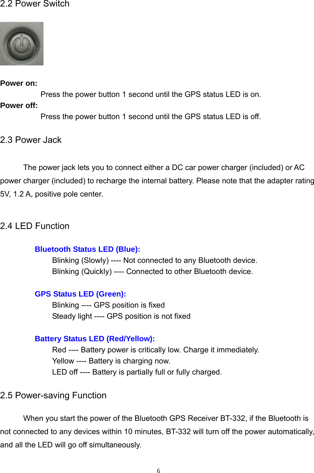  62.2 Power Switch      Power on: Press the power button 1 second until the GPS status LED is on. Power off: Press the power button 1 second until the GPS status LED is off.  2.3 Power Jack  The power jack lets you to connect either a DC car power charger (included) or AC power charger (included) to recharge the internal battery. Please note that the adapter rating 5V, 1.2 A, positive pole center.  2.4 LED Function  Bluetooth Status LED (Blue): Blinking (Slowly) ---- Not connected to any Bluetooth device. Blinking (Quickly) ---- Connected to other Bluetooth device.  GPS Status LED (Green): Blinking ---- GPS position is fixed Steady light ---- GPS position is not fixed  Battery Status LED (Red/Yellow): Red ---- Battery power is critically low. Charge it immediately. Yellow ---- Battery is charging now. LED off ---- Battery is partially full or fully charged.  2.5 Power-saving Function  When you start the power of the Bluetooth GPS Receiver BT-332, if the Bluetooth is not connected to any devices within 10 minutes, BT-332 will turn off the power automatically, and all the LED will go off simultaneously.  