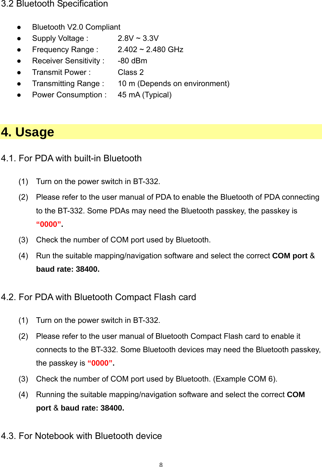  8 3.2 Bluetooth Specification  ● Bluetooth V2.0 Compliant ●  Supply Voltage :    2.8V ~ 3.3V ●  Frequency Range :    2.402 ~ 2.480 GHz ●  Receiver Sensitivity :    -80 dBm ●  Transmit Power :    Class 2   ●  Transmitting Range :    10 m (Depends on environment) ●  Power Consumption :    45 mA (Typical)   4. Usage  4.1. For PDA with built-in Bluetooth    (1)  Turn on the power switch in BT-332. (2)  Please refer to the user manual of PDA to enable the Bluetooth of PDA connecting to the BT-332. Some PDAs may need the Bluetooth passkey, the passkey is “0000”. (3)  Check the number of COM port used by Bluetooth. (4)  Run the suitable mapping/navigation software and select the correct COM port &amp; baud rate: 38400.  4.2. For PDA with Bluetooth Compact Flash card  (1)  Turn on the power switch in BT-332. (2)  Please refer to the user manual of Bluetooth Compact Flash card to enable it   connects to the BT-332. Some Bluetooth devices may need the Bluetooth passkey, the passkey is “0000”. (3)  Check the number of COM port used by Bluetooth. (Example COM 6). (4)  Running the suitable mapping/navigation software and select the correct COM port &amp; baud rate: 38400.  4.3. For Notebook with Bluetooth device  
