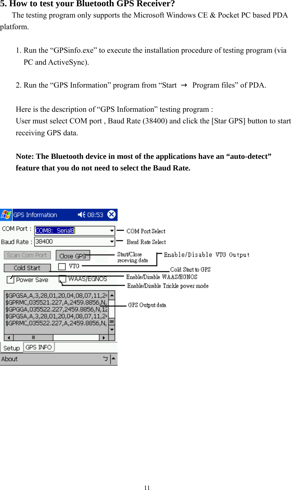  115. How to test your Bluetooth GPS Receiver?    The testing program only supports the Microsoft Windows CE &amp; Pocket PC based PDA platform.  1. Run the “GPSinfo.exe” to execute the installation procedure of testing program (via PC and ActiveSync).  2. Run the “GPS Information” program from “Start  →  Program files” of PDA.  Here is the description of “GPS Information” testing program : User must select COM port , Baud Rate (38400) and click the [Star GPS] button to start receiving GPS data.  Note: The Bluetooth device in most of the applications have an “auto-detect” feature that you do not need to select the Baud Rate.           