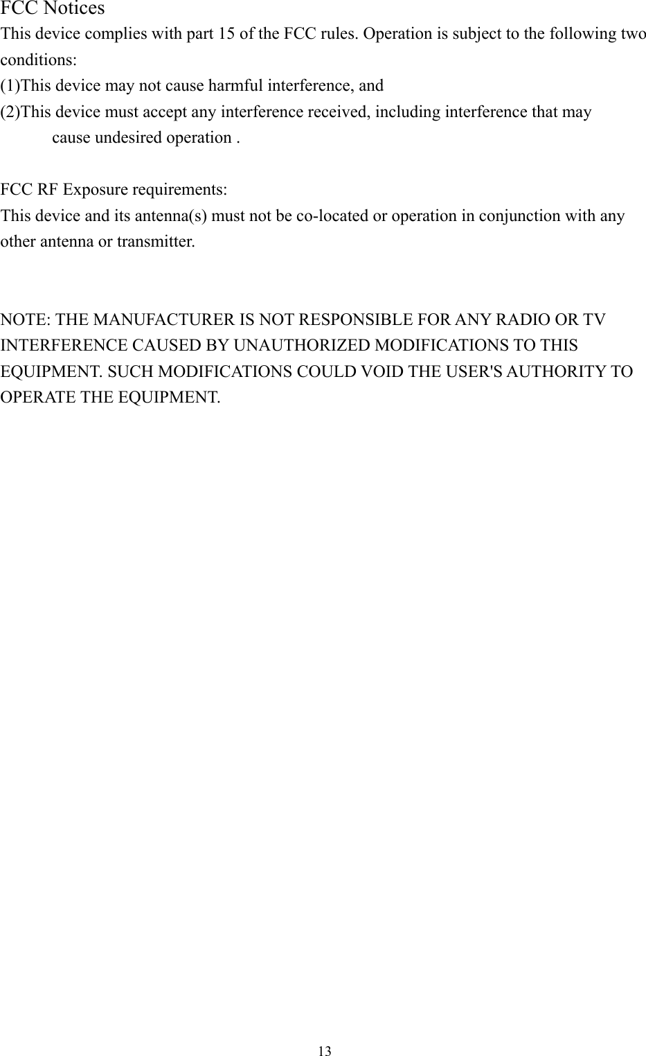  13 FCC Notices   This device complies with part 15 of the FCC rules. Operation is subject to the following two conditions:  (1)This device may not cause harmful interference, and   (2)This device must accept any interference received, including interference that may   cause undesired operation .    FCC RF Exposure requirements:   This device and its antenna(s) must not be co-located or operation in conjunction with any other antenna or transmitter.     NOTE: THE MANUFACTURER IS NOT RESPONSIBLE FOR ANY RADIO OR TV INTERFERENCE CAUSED BY UNAUTHORIZED MODIFICATIONS TO THIS EQUIPMENT. SUCH MODIFICATIONS COULD VOID THE USER&apos;S AUTHORITY TO OPERATE THE EQUIPMENT. 