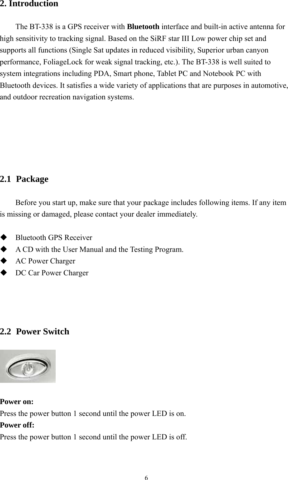  6 2. Introduction          The BT-338 is a GPS receiver with Bluetooth interface and built-in active antenna for high sensitivity to tracking signal. Based on the SiRF star III Low power chip set and supports all functions (Single Sat updates in reduced visibility, Superior urban canyon performance, FoliageLock for weak signal tracking, etc.). The BT-338 is well suited to system integrations including PDA, Smart phone, Tablet PC and Notebook PC with Bluetooth devices. It satisfies a wide variety of applications that are purposes in automotive, and outdoor recreation navigation systems.              2.1   Package  Before you start up, make sure that your package includes following items. If any item is missing or damaged, please contact your dealer immediately.   Bluetooth GPS Receiver    A CD with the User Manual and the Testing Program.  AC Power Charger  DC Car Power Charger     2.2   Power  Switch    Power on: Press the power button 1 second until the power LED is on. Power off: Press the power button 1 second until the power LED is off.   