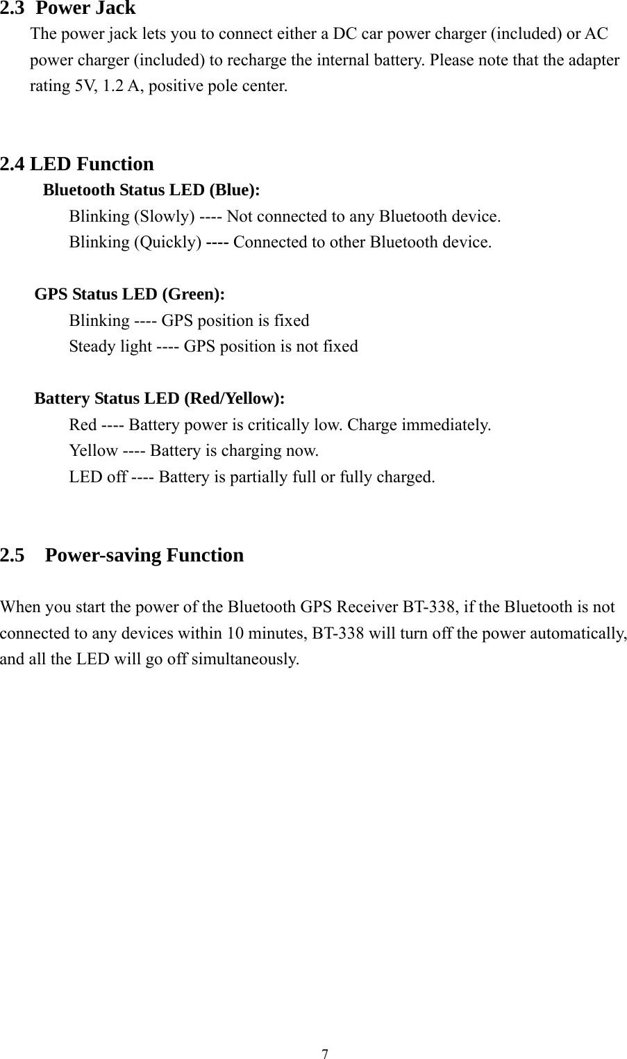  7 2.3   Power  Jack The power jack lets you to connect either a DC car power charger (included) or AC power charger (included) to recharge the internal battery. Please note that the adapter rating 5V, 1.2 A, positive pole center.   2.4 LED Function   Bluetooth Status LED (Blue):   Blinking (Slowly) ---- Not connected to any Bluetooth device.   Blinking (Quickly) ---- Connected to other Bluetooth device.   GPS Status LED (Green):   Blinking ---- GPS position is fixed     Steady light ---- GPS position is not fixed   Battery Status LED (Red/Yellow):     Red ---- Battery power is critically low. Charge immediately.     Yellow ---- Battery is charging now.     LED off ---- Battery is partially full or fully charged.   2.5  Power-saving Function  When you start the power of the Bluetooth GPS Receiver BT-338, if the Bluetooth is not connected to any devices within 10 minutes, BT-338 will turn off the power automatically, and all the LED will go off simultaneously.              