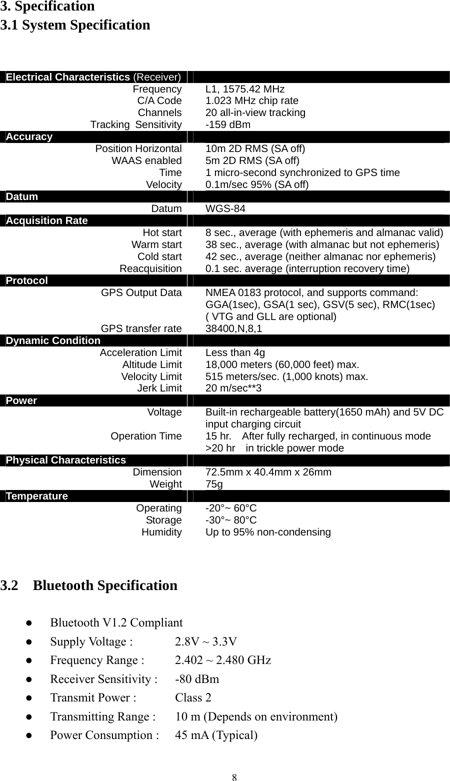  83. Specification 3.1 System Specification   Electrical Characteristics (Receiver)  Frequency L1, 1575.42 MHz C/A Code 1.023 MHz chip rate Channels  20 all-in-view tracking Tracking Sensitivity -159 dBm Accuracy   Position Horizontal  10m 2D RMS (SA off) WAAS enabled 5m 2D RMS (SA off) Time 1 micro-second synchronized to GPS time Velocity 0.1m/sec 95% (SA off)   Datum   Datum WGS-84 Acquisition Rate   Hot start 8 sec., average (with ephemeris and almanac valid)Warm start 38 sec., average (with almanac but not ephemeris) Cold start 42 sec., average (neither almanac nor ephemeris) Reacquisition 0.1 sec. average (interruption recovery time) Protocol   GPS Output Data NMEA 0183 protocol, and supports command: GGA(1sec), GSA(1 sec), GSV(5 sec), RMC(1sec) ( VTG and GLL are optional) GPS transfer rate 38400,N,8,1 Dynamic Condition   Acceleration Limit Less than 4g Altitude Limit 18,000 meters (60,000 feet) max. Velocity Limit 515 meters/sec. (1,000 knots) max. Jerk Limit 20 m/sec**3 Power   Voltage  Built-in rechargeable battery(1650 mAh) and 5V DC input charging circuit Operation Time 15 hr.    After fully recharged, in continuous mode &gt;20 hr    in trickle power mode   Physical Characteristics   Dimension 72.5mm x 40.4mm x 26mm Weight 75g Temperature   Operating -20°~ 60°C Storage -30°~ 80°C Humidity Up to 95% non-condensing   3.2  Bluetooth Specification  ● Bluetooth V1.2 Compliant ●  Supply Voltage :      2.8V ~ 3.3V ●  Frequency Range :    2.402 ~ 2.480 GHz ●  Receiver Sensitivity :    -80 dBm ●  Transmit Power :      Class 2   ●  Transmitting Range :    10 m (Depends on environment) ●  Power Consumption :    45 mA (Typical) 