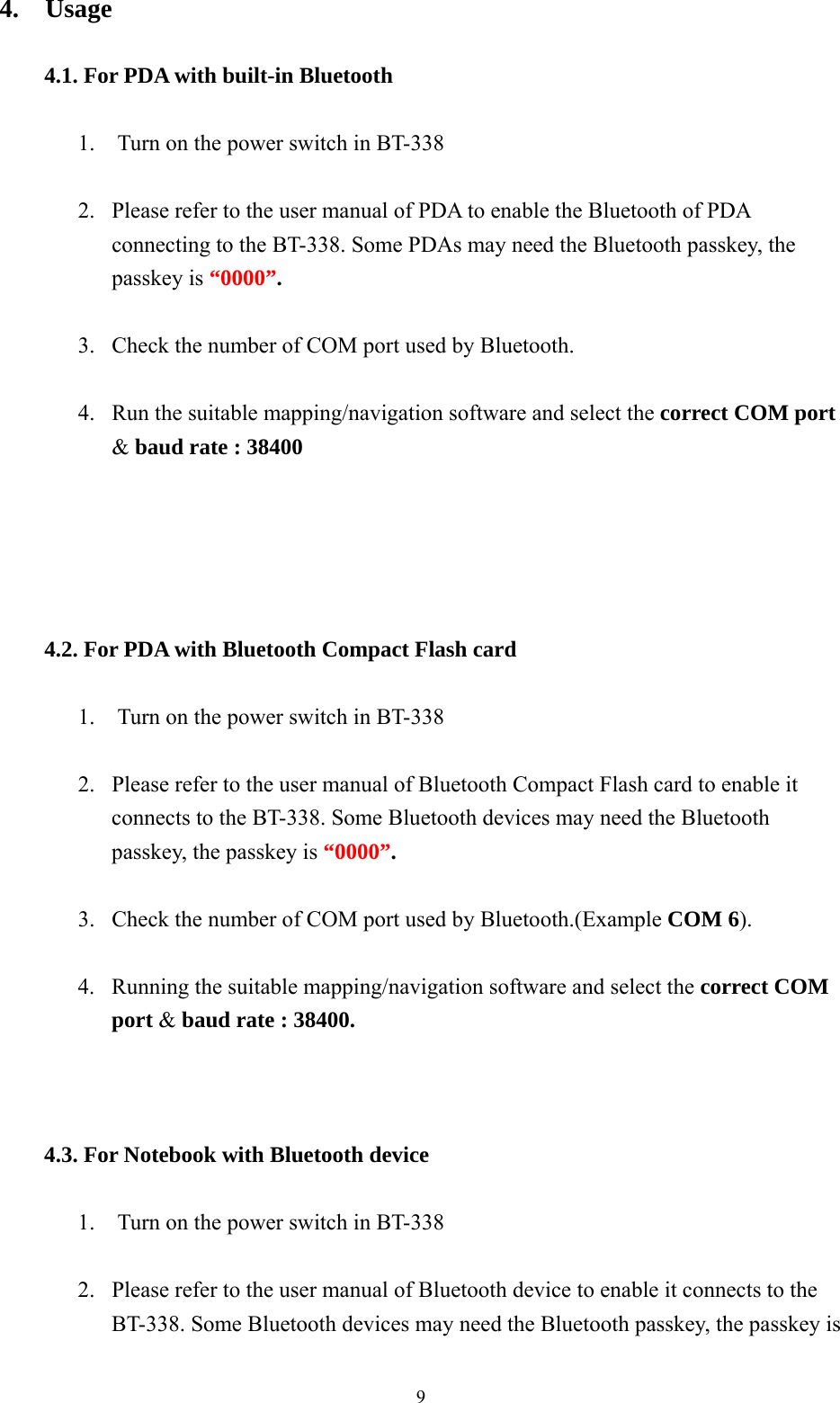  94.  Usage  4.1. For PDA with built-in Bluetooth      1.    Turn on the power switch in BT-338    2.  Please refer to the user manual of PDA to enable the Bluetooth of PDA connecting to the BT-338. Some PDAs may need the Bluetooth passkey, the passkey is “0000”.  3.  Check the number of COM port used by Bluetooth.    4.  Run the suitable mapping/navigation software and select the correct COM port &amp; baud rate : 38400      4.2. For PDA with Bluetooth Compact Flash card     1.    Turn on the power switch in BT-338  2.  Please refer to the user manual of Bluetooth Compact Flash card to enable it   connects to the BT-338. Some Bluetooth devices may need the Bluetooth passkey, the passkey is “0000”.  3.  Check the number of COM port used by Bluetooth.(Example COM 6).  4.  Running the suitable mapping/navigation software and select the correct COM port &amp; baud rate : 38400.    4.3. For Notebook with Bluetooth device    1.    Turn on the power switch in BT-338  2.  Please refer to the user manual of Bluetooth device to enable it connects to the BT-338. Some Bluetooth devices may need the Bluetooth passkey, the passkey is 