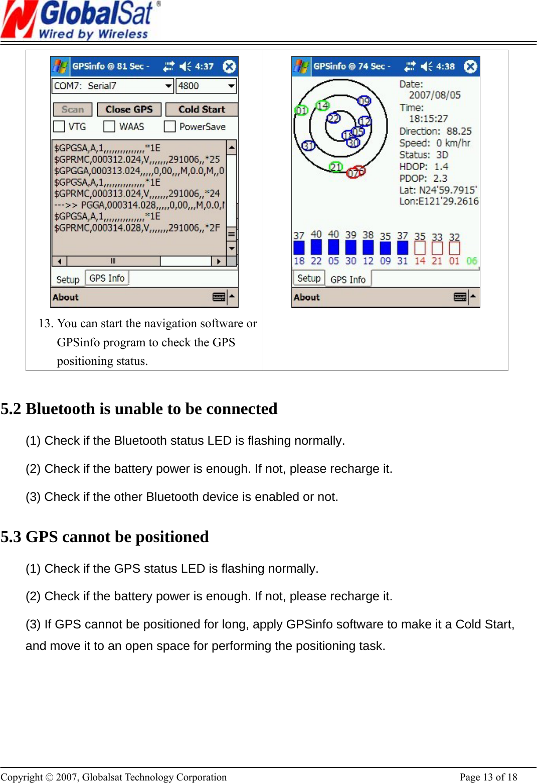                                                                      Copyright © 2007, Globalsat Technology Corporation  Page 13 of 18  13. You can start the navigation software or GPSinfo program to check the GPS positioning status.    5.2 Bluetooth is unable to be connected (1) Check if the Bluetooth status LED is flashing normally.   (2) Check if the battery power is enough. If not, please recharge it. (3) Check if the other Bluetooth device is enabled or not. 5.3 GPS cannot be positioned (1) Check if the GPS status LED is flashing normally.   (2) Check if the battery power is enough. If not, please recharge it. (3) If GPS cannot be positioned for long, apply GPSinfo software to make it a Cold Start, and move it to an open space for performing the positioning task.   