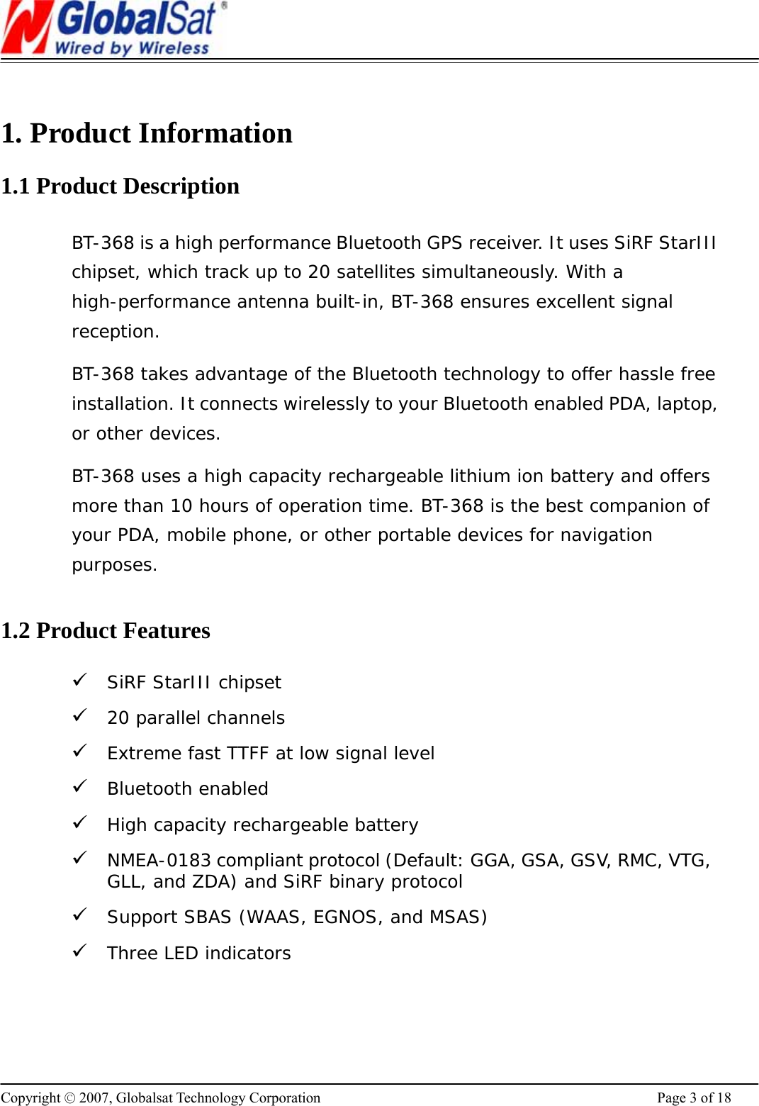                                                                      Copyright © 2007, Globalsat Technology Corporation  Page 3 of 18  1. Product Information 1.1 Product Description BT-368 is a high performance Bluetooth GPS receiver. It uses SiRF StarIII chipset, which track up to 20 satellites simultaneously. With a high-performance antenna built-in, BT-368 ensures excellent signal reception.  BT-368 takes advantage of the Bluetooth technology to offer hassle free installation. It connects wirelessly to your Bluetooth enabled PDA, laptop, or other devices.  BT-368 uses a high capacity rechargeable lithium ion battery and offers more than 10 hours of operation time. BT-368 is the best companion of your PDA, mobile phone, or other portable devices for navigation purposes.   1.2 Product Features 9 SiRF StarIII chipset 9 20 parallel channels 9 Extreme fast TTFF at low signal level 9 Bluetooth enabled 9 High capacity rechargeable battery 9 NMEA-0183 compliant protocol (Default: GGA, GSA, GSV, RMC, VTG, GLL, and ZDA) and SiRF binary protocol 9 Support SBAS (WAAS, EGNOS, and MSAS)  9 Three LED indicators  