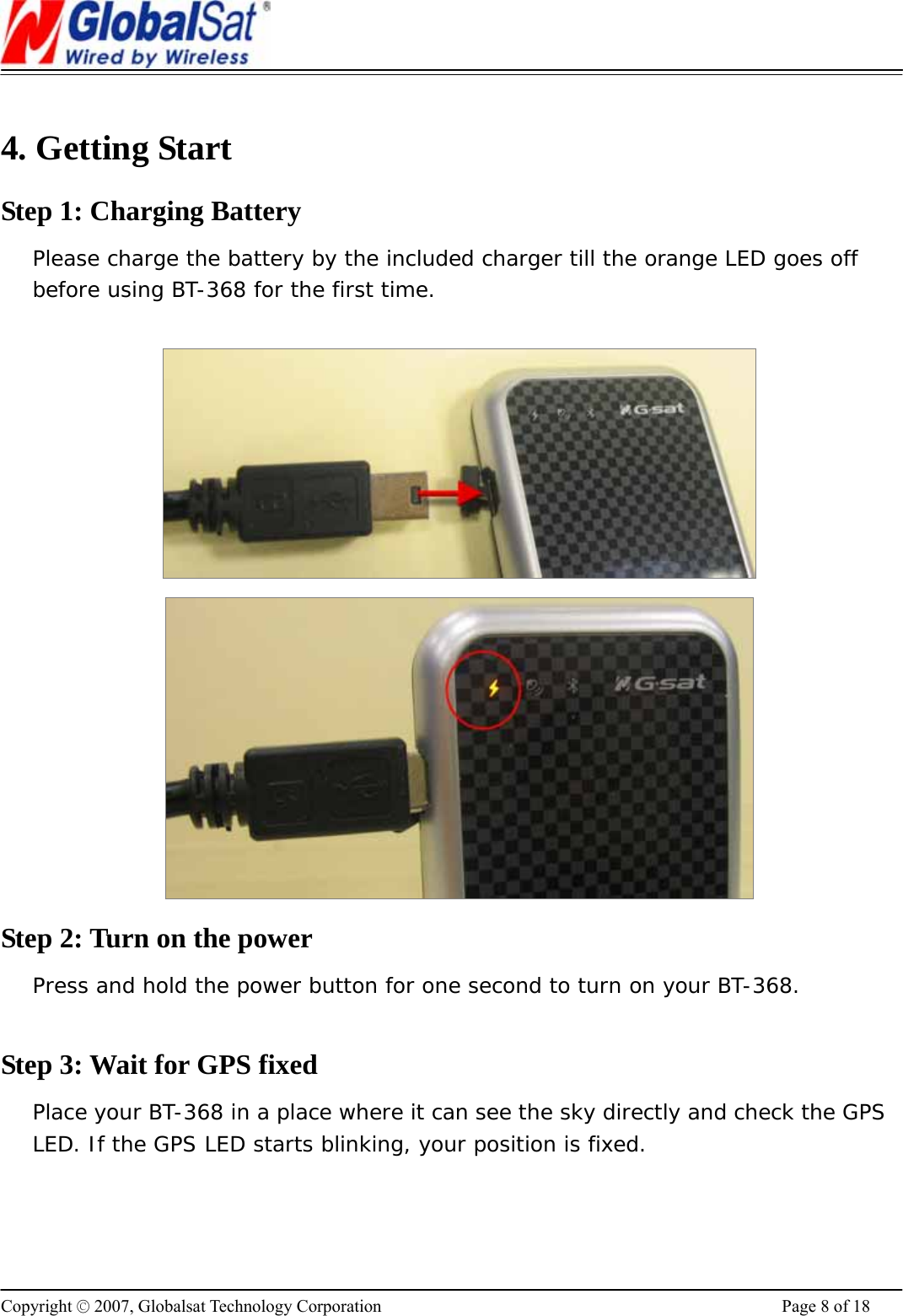                                                                      Copyright © 2007, Globalsat Technology Corporation  Page 8 of 18  4. Getting Start   Step 1: Charging Battery Please charge the battery by the included charger till the orange LED goes off before using BT-368 for the first time.     Step 2: Turn on the power Press and hold the power button for one second to turn on your BT-368.  Step 3: Wait for GPS fixed Place your BT-368 in a place where it can see the sky directly and check the GPS LED. If the GPS LED starts blinking, your position is fixed.  
