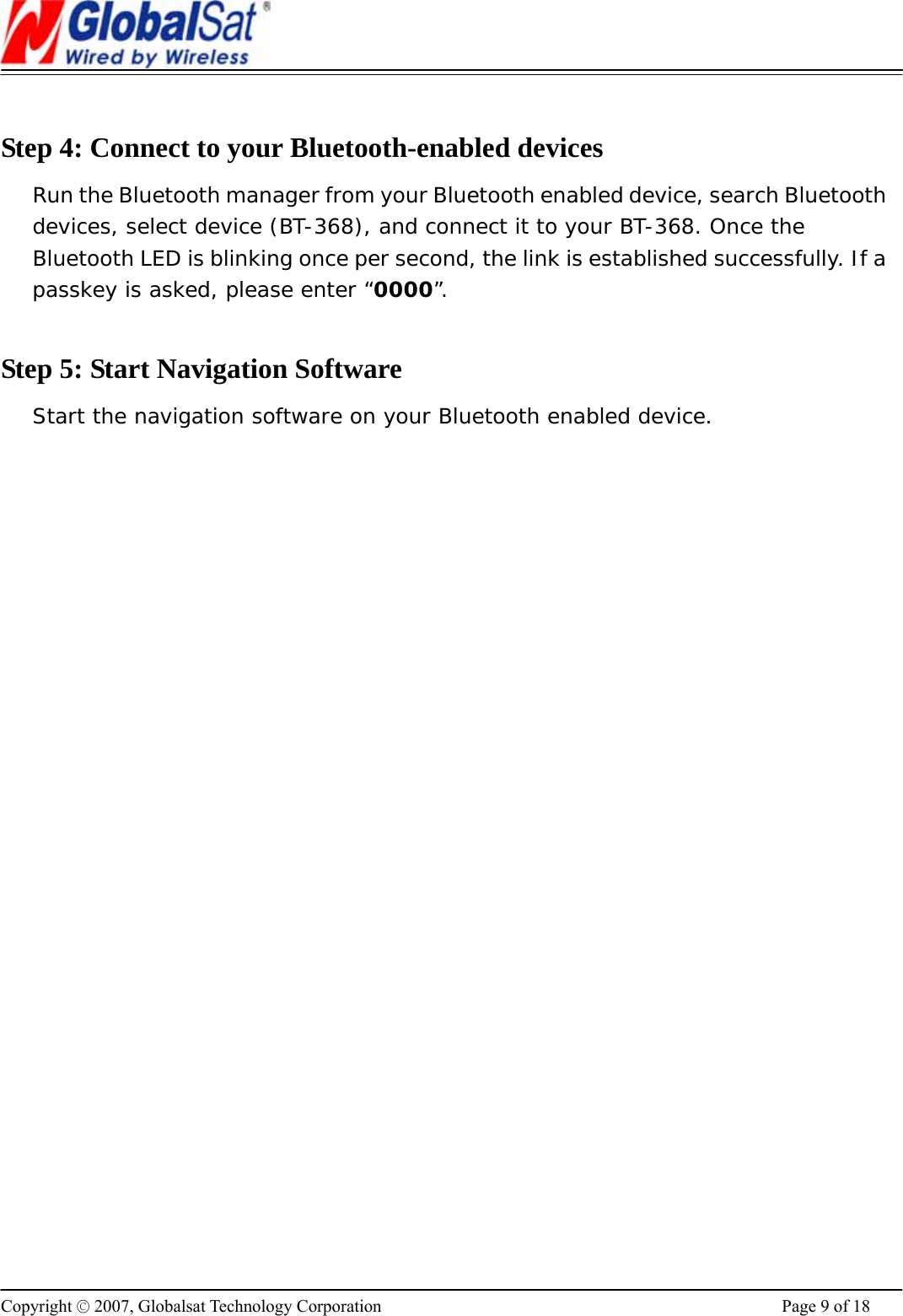                                                                      Copyright © 2007, Globalsat Technology Corporation  Page 9 of 18  Step 4: Connect to your Bluetooth-enabled devices Run the Bluetooth manager from your Bluetooth enabled device, search Bluetooth devices, select device (BT-368), and connect it to your BT-368. Once the Bluetooth LED is blinking once per second, the link is established successfully. If a passkey is asked, please enter “0000”.   Step 5: Start Navigation Software Start the navigation software on your Bluetooth enabled device.    