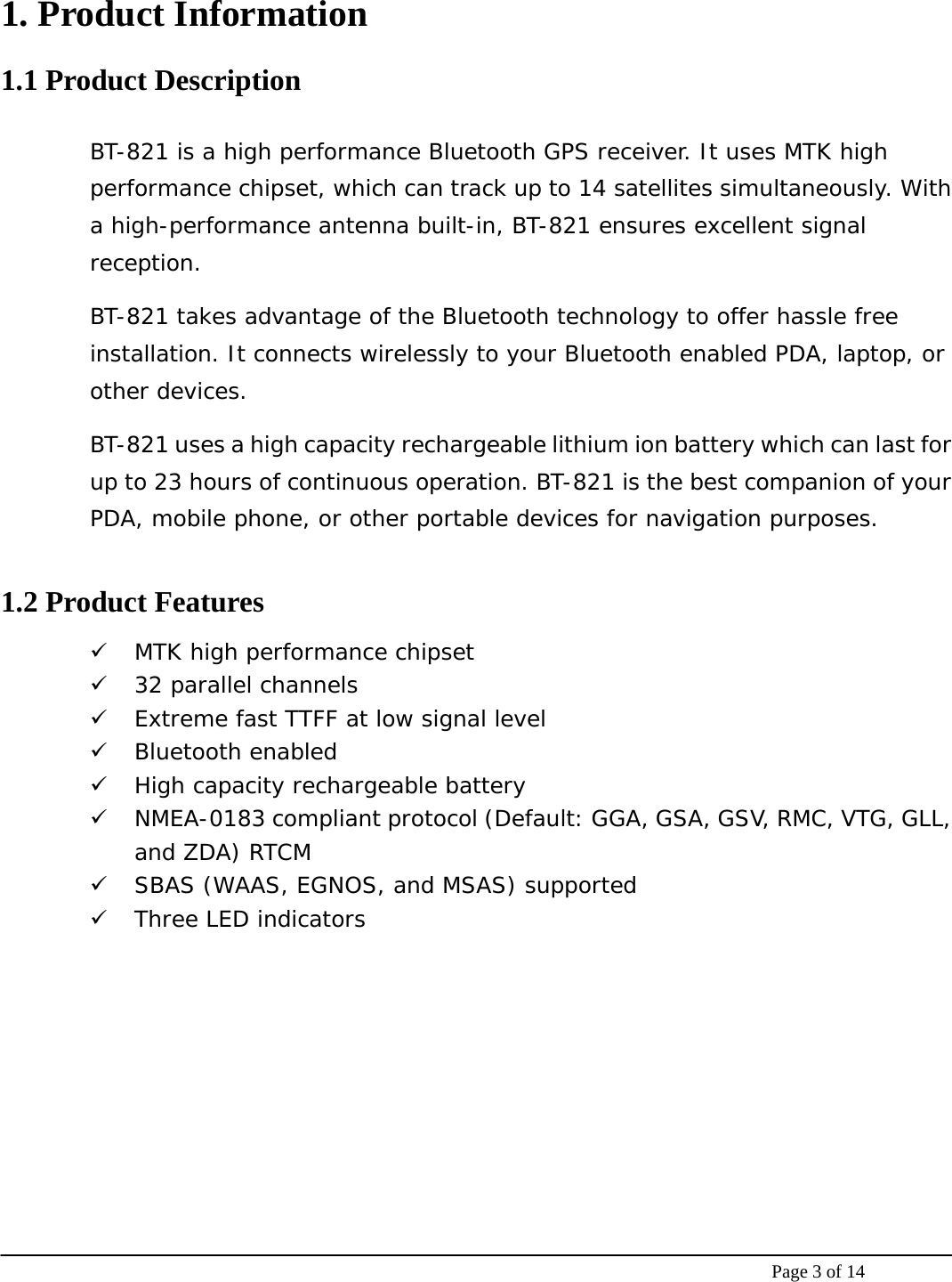    Page 3 of 14 1. Product Information 1.1 Product Description BT-821 is a high performance Bluetooth GPS receiver. It uses MTK high performance chipset, which can track up to 14 satellites simultaneously. With a high-performance antenna built-in, BT-821 ensures excellent signal reception.  BT-821 takes advantage of the Bluetooth technology to offer hassle free installation. It connects wirelessly to your Bluetooth enabled PDA, laptop, or other devices. BT-821 uses a high capacity rechargeable lithium ion battery which can last for up to 23 hours of continuous operation. BT-821 is the best companion of your PDA, mobile phone, or other portable devices for navigation purposes.  1.2 Product Features 9 MTK high performance chipset 9 32 parallel channels 9 Extreme fast TTFF at low signal level 9 Bluetooth enabled 9 High capacity rechargeable battery 9 NMEA-0183 compliant protocol (Default: GGA, GSA, GSV, RMC, VTG, GLL, and ZDA) RTCM  9 SBAS (WAAS, EGNOS, and MSAS) supported 9 Three LED indicators  