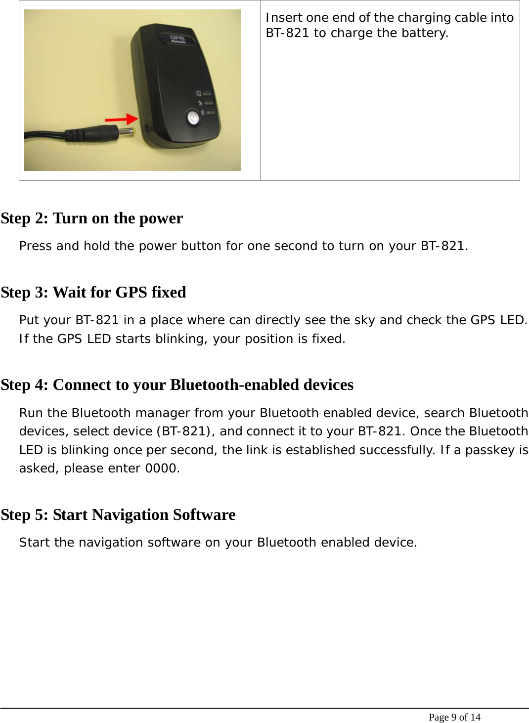    Page 9 of 14  Insert one end of the charging cable into BT-821 to charge the battery.  Step 2: Turn on the power Press and hold the power button for one second to turn on your BT-821.  Step 3: Wait for GPS fixed Put your BT-821 in a place where can directly see the sky and check the GPS LED. If the GPS LED starts blinking, your position is fixed.   Step 4: Connect to your Bluetooth-enabled devices Run the Bluetooth manager from your Bluetooth enabled device, search Bluetooth devices, select device (BT-821), and connect it to your BT-821. Once the Bluetooth LED is blinking once per second, the link is established successfully. If a passkey is asked, please enter 0000.   Step 5: Start Navigation Software Start the navigation software on your Bluetooth enabled device.     