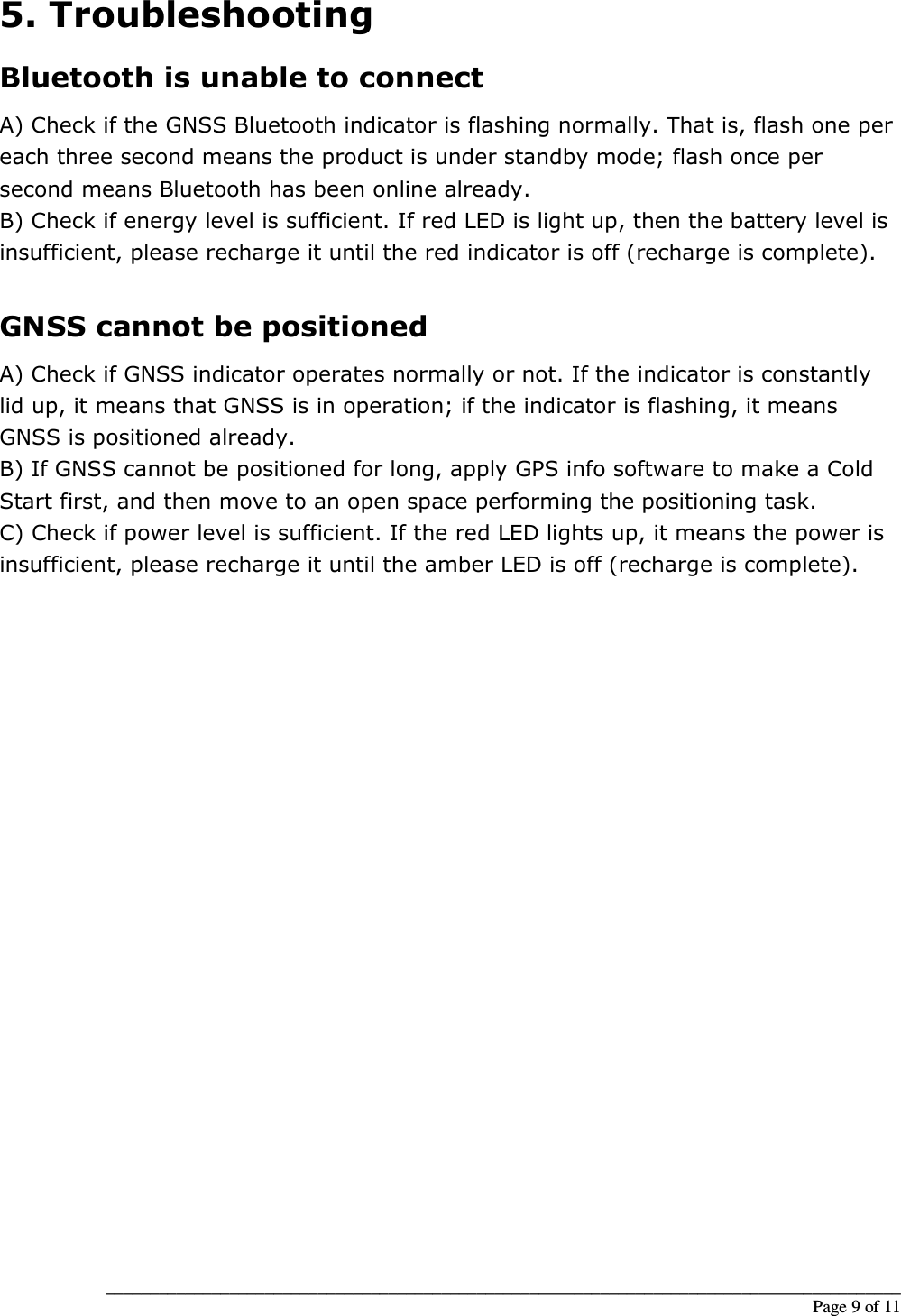 __________________________________________________________________________________________                                                                                                                                                             Page 9 of 11 5. Troubleshooting Bluetooth is unable to connect A) Check if the GNSS Bluetooth indicator is flashing normally. That is, flash one per each three second means the product is under standby mode; flash once per second means Bluetooth has been online already. B) Check if energy level is sufficient. If red LED is light up, then the battery level is insufficient, please recharge it until the red indicator is off (recharge is complete).  GNSS cannot be positioned A) Check if GNSS indicator operates normally or not. If the indicator is constantly lid up, it means that GNSS is in operation; if the indicator is flashing, it means GNSS is positioned already. B) If GNSS cannot be positioned for long, apply GPS info software to make a Cold Start first, and then move to an open space performing the positioning task. C) Check if power level is sufficient. If the red LED lights up, it means the power is insufficient, please recharge it until the amber LED is off (recharge is complete).                            