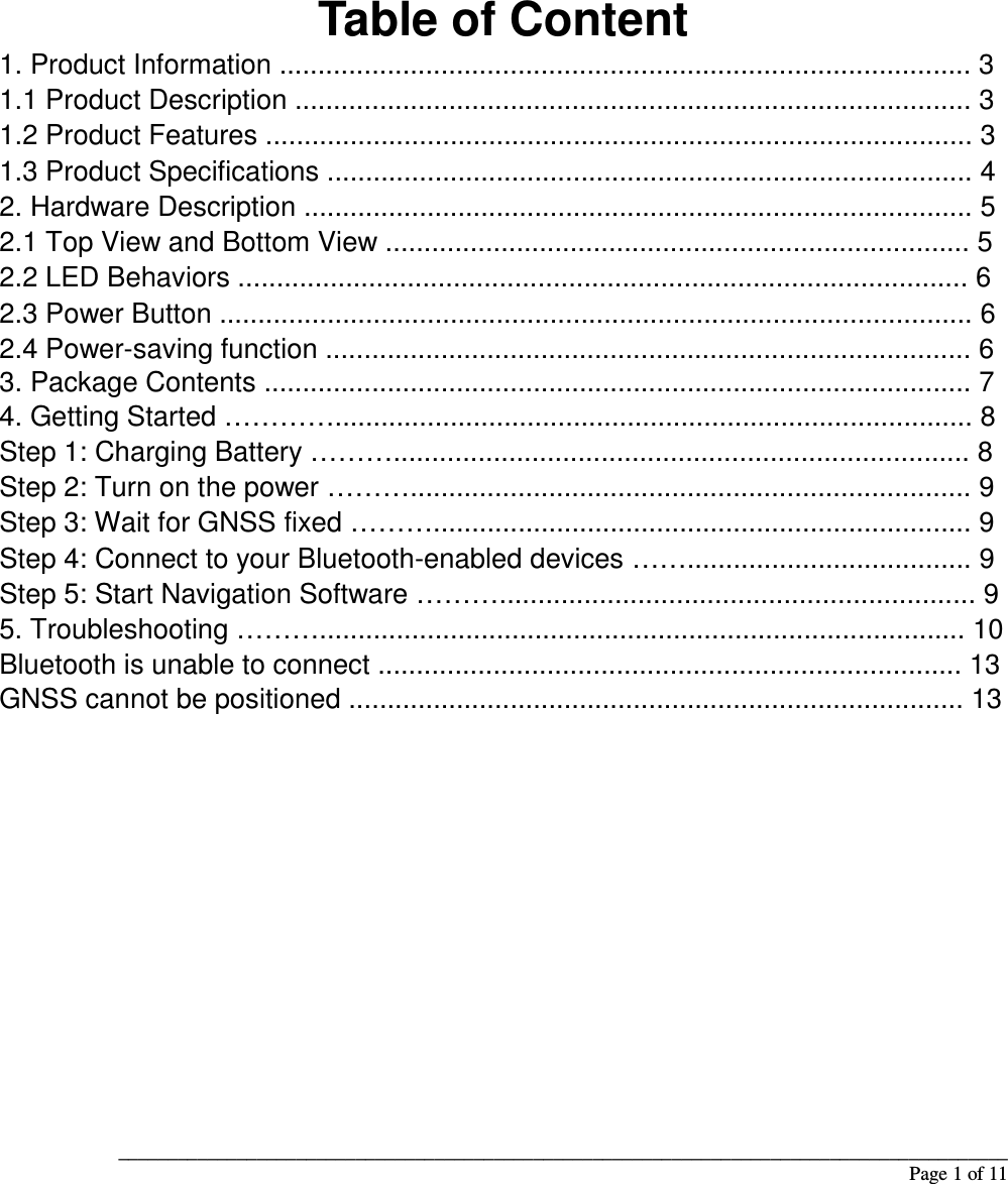 __________________________________________________________________________________________                                                                                                                                                             Page 1 of 11            Table of Content 1. Product Information .......................................................................................... 3 1.1 Product Description ........................................................................................ 3 1.2 Product Features ............................................................................................ 3 1.3 Product Specifications .................................................................................... 4 2. Hardware Description ....................................................................................... 5 2.1 Top View and Bottom View ............................................................................ 5 2.2 LED Behaviors ............................................................................................... 6 2.3 Power Button .................................................................................................. 6 2.4 Power-saving function .................................................................................... 6 3. Package Contents ............................................................................................ 7 4. Getting Started …………................................................................................... 8 Step 1: Charging Battery ………........................................................................... 8 Step 2: Turn on the power ………......................................................................... 9 Step 3: Wait for GNSS fixed ………...................................................................... 9 Step 4: Connect to your Bluetooth-enabled devices ……..................................... 9 Step 5: Start Navigation Software ……….............................................................. 9 5. Troubleshooting ……….................................................................................... 10 Bluetooth is unable to connect ............................................................................ 13 GNSS cannot be positioned ................................................................................ 13               