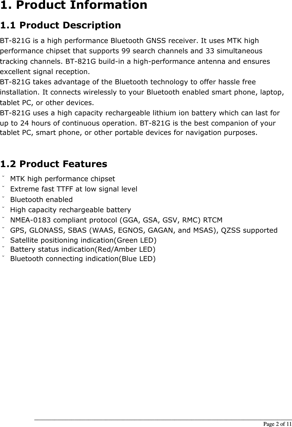__________________________________________________________________________________________                                                                                                                                                             Page 2 of 11 1. Product Information 1.1 Product Description BT-821G is a high performance Bluetooth GNSS receiver. It uses MTK high performance chipset that supports 99 search channels and 33 simultaneous tracking channels. BT-821G build-in a high-performance antenna and ensures excellent signal reception. BT-821G takes advantage of the Bluetooth technology to offer hassle free installation. It connects wirelessly to your Bluetooth enabled smart phone, laptop, tablet PC, or other devices. BT-821G uses a high capacity rechargeable lithium ion battery which can last for up to 24 hours of continuous operation. BT-821G is the best companion of your tablet PC, smart phone, or other portable devices for navigation purposes.   1.2 Product Features ˇ  MTK high performance chipset ˇ Extreme fast TTFF at low signal level ˇ Bluetooth enabled ˇ High capacity rechargeable battery ˇ NMEA-0183 compliant protocol (GGA, GSA, GSV, RMC) RTCM ˇ GPS, GLONASS, SBAS (WAAS, EGNOS, GAGAN, and MSAS), QZSS supported ˇ Satellite positioning indication(Green LED) ˇ Battery status indication(Red/Amber LED) ˇ Bluetooth connecting indication(Blue LED)                    