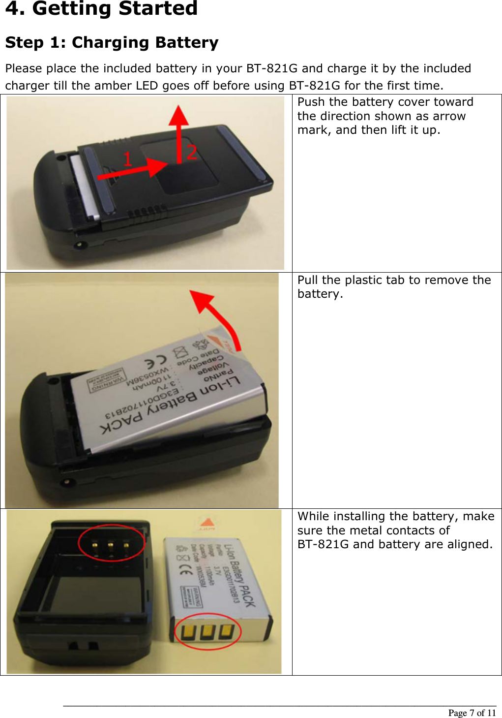 __________________________________________________________________________________________                                                                                                                                                             Page 7 of 11 4. Getting Started Step 1: Charging Battery Please place the included battery in your BT-821G and charge it by the included charger till the amber LED goes off before using BT-821G for the first time.  Push the battery cover toward the direction shown as arrow mark, and then lift it up.  Pull the plastic tab to remove the battery.  While installing the battery, make sure the metal contacts of BT-821G and battery are aligned. 