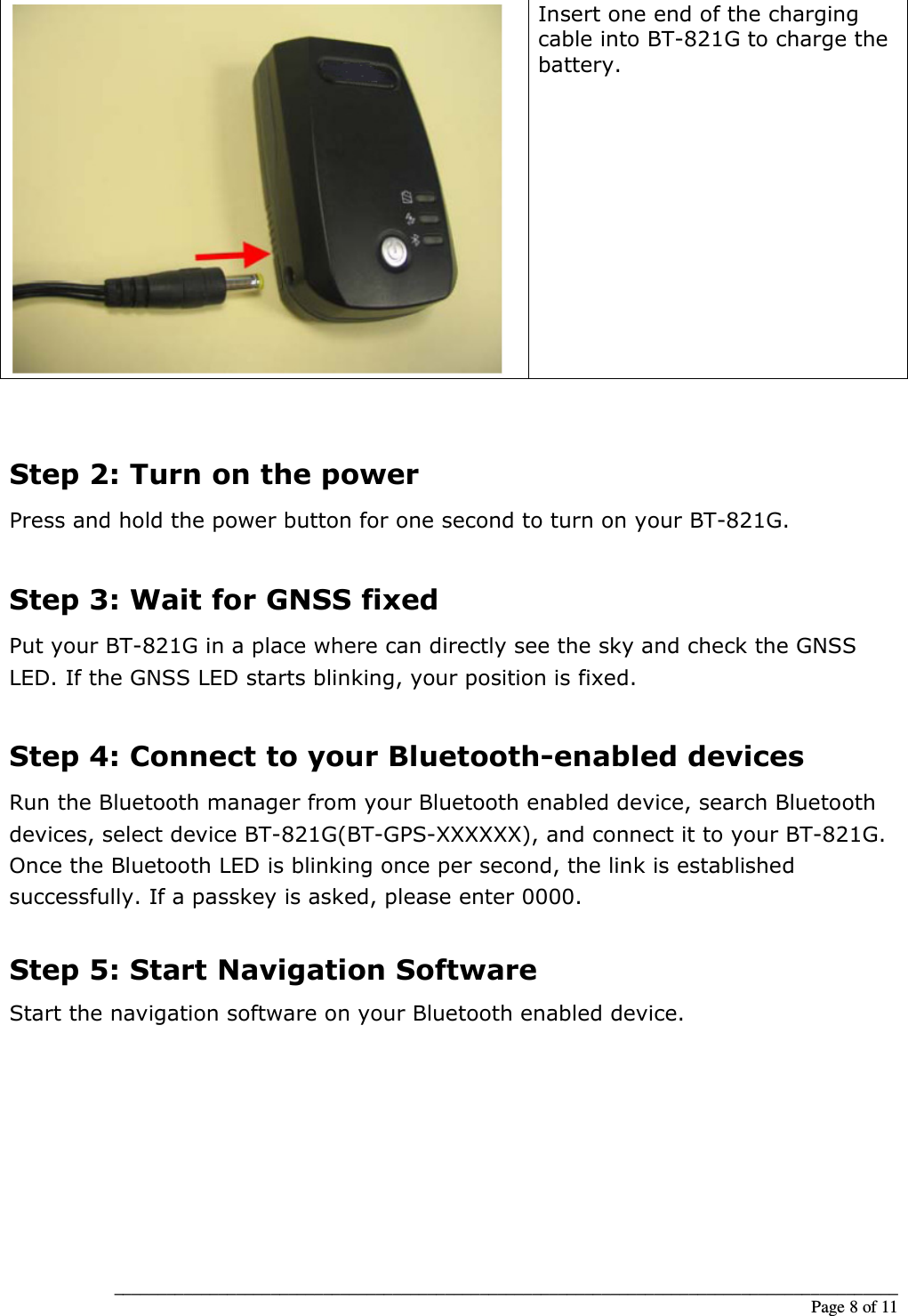 __________________________________________________________________________________________                                                                                                                                                             Page 8 of 11  Insert one end of the charging cable into BT-821G to charge the battery.  Step 2: Turn on the power Press and hold the power button for one second to turn on your BT-821G.  Step 3: Wait for GNSS fixed Put your BT-821G in a place where can directly see the sky and check the GNSS LED. If the GNSS LED starts blinking, your position is fixed.  Step 4: Connect to your Bluetooth-enabled devices Run the Bluetooth manager from your Bluetooth enabled device, search Bluetooth devices, select device BT-821G(BT-GPS-XXXXXX), and connect it to your BT-821G. Once the Bluetooth LED is blinking once per second, the link is established successfully. If a passkey is asked, please enter 0000.  Step 5: Start Navigation Software Start the navigation software on your Bluetooth enabled device.           