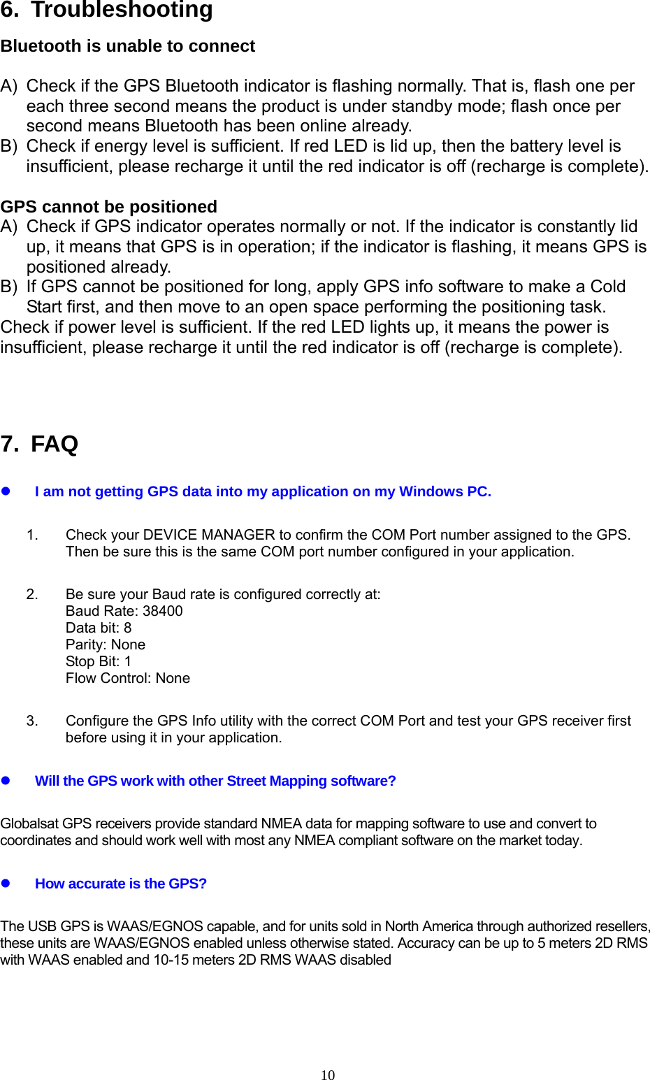  106. Troubleshooting Bluetooth is unable to connect  A)  Check if the GPS Bluetooth indicator is flashing normally. That is, flash one per each three second means the product is under standby mode; flash once per second means Bluetooth has been online already.   B)  Check if energy level is sufficient. If red LED is lid up, then the battery level is insufficient, please recharge it until the red indicator is off (recharge is complete).    GPS cannot be positioned A)  Check if GPS indicator operates normally or not. If the indicator is constantly lid up, it means that GPS is in operation; if the indicator is flashing, it means GPS is positioned already.   B)  If GPS cannot be positioned for long, apply GPS info software to make a Cold Start first, and then move to an open space performing the positioning task.   Check if power level is sufficient. If the red LED lights up, it means the power is insufficient, please recharge it until the red indicator is off (recharge is complete).    7. FAQ z I am not getting GPS data into my application on my Windows PC. 1.  Check your DEVICE MANAGER to confirm the COM Port number assigned to the GPS. Then be sure this is the same COM port number configured in your application. 2.  Be sure your Baud rate is configured correctly at: Baud Rate: 38400 Data bit: 8 Parity: None Stop Bit: 1 Flow Control: None 3.  Configure the GPS Info utility with the correct COM Port and test your GPS receiver first before using it in your application. z Will the GPS work with other Street Mapping software? Globalsat GPS receivers provide standard NMEA data for mapping software to use and convert to coordinates and should work well with most any NMEA compliant software on the market today.   z How accurate is the GPS? The USB GPS is WAAS/EGNOS capable, and for units sold in North America through authorized resellers, these units are WAAS/EGNOS enabled unless otherwise stated. Accuracy can be up to 5 meters 2D RMS with WAAS enabled and 10-15 meters 2D RMS WAAS disabled   