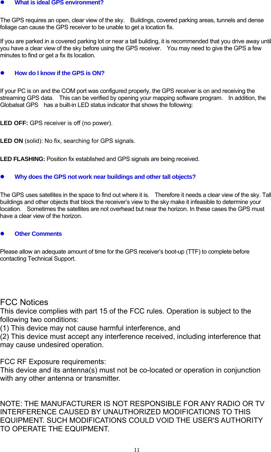  11z What is ideal GPS environment? The GPS requires an open, clear view of the sky.    Buildings, covered parking areas, tunnels and dense foliage can cause the GPS receiver to be unable to get a location fix.    If you are parked in a covered parking lot or near a tall building, it is recommended that you drive away until you have a clear view of the sky before using the GPS receiver.    You may need to give the GPS a few minutes to find or get a fix its location. z How do I know if the GPS is ON? If your PC is on and the COM port was configured properly, the GPS receiver is on and receiving the streaming GPS data.    This can be verified by opening your mapping software program.    In addition, the Globalsat GPS    has a built-in LED status indicator that shows the following: LED OFF: GPS receiver is off (no power). LED ON (solid): No fix, searching for GPS signals.   LED FLASHING: Position fix established and GPS signals are being received. z Why does the GPS not work near buildings and other tall objects? The GPS uses satellites in the space to find out where it is.  Therefore it needs a clear view of the sky. Tall buildings and other objects that block the receiver’s view to the sky make it infeasible to determine your location.  Sometimes the satellites are not overhead but near the horizon. In these cases the GPS must have a clear view of the horizon. z Other Comments Please allow an adequate amount of time for the GPS receiver’s boot-up (TTF) to complete before contacting Technical Support.        FCC Notices   This device complies with part 15 of the FCC rules. Operation is subject to the following two conditions:   (1) This device may not cause harmful interference, and   (2) This device must accept any interference received, including interference that may cause undesired operation.    FCC RF Exposure requirements:   This device and its antenna(s) must not be co-located or operation in conjunction with any other antenna or transmitter.     NOTE: THE MANUFACTURER IS NOT RESPONSIBLE FOR ANY RADIO OR TV INTERFERENCE CAUSED BY UNAUTHORIZED MODIFICATIONS TO THIS EQUIPMENT. SUCH MODIFICATIONS COULD VOID THE USER&apos;S AUTHORITY TO OPERATE THE EQUIPMENT. 