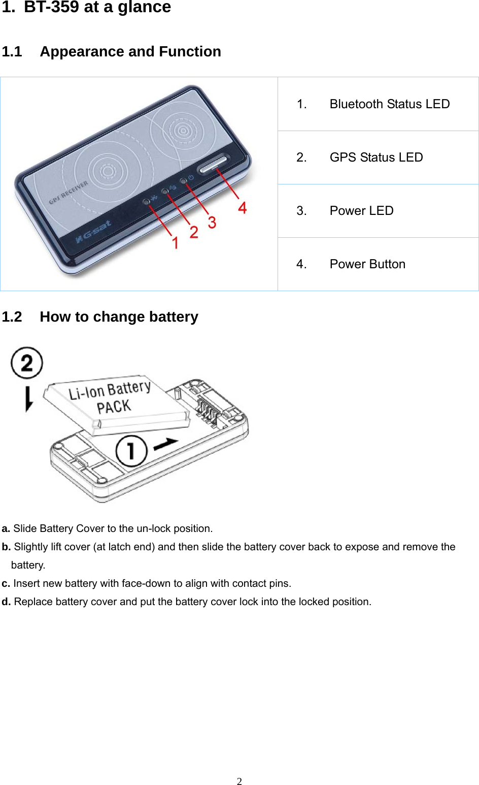  21.  BT-359 at a glance  1.1 Appearance and Function  1. Bluetooth Status LED  2.  GPS Status LED 3. Power LED 4. Power Button  1.2  How to change battery    a. Slide Battery Cover to the un-lock position. b. Slightly lift cover (at latch end) and then slide the battery cover back to expose and remove the battery. c. Insert new battery with face-down to align with contact pins. d. Replace battery cover and put the battery cover lock into the locked position.  