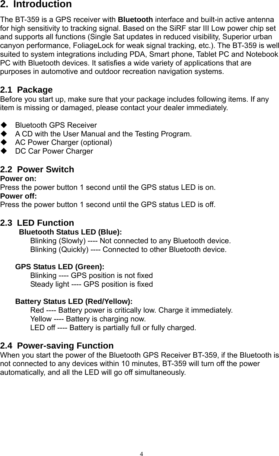  4 2. Introduction The BT-359 is a GPS receiver with Bluetooth interface and built-in active antenna for high sensitivity to tracking signal. Based on the SiRF star III Low power chip set and supports all functions (Single Sat updates in reduced visibility, Superior urban canyon performance, FoliageLock for weak signal tracking, etc.). The BT-359 is well suited to system integrations including PDA, Smart phone, Tablet PC and Notebook PC with Bluetooth devices. It satisfies a wide variety of applications that are purposes in automotive and outdoor recreation navigation systems.  2.1 Package Before you start up, make sure that your package includes following items. If any item is missing or damaged, please contact your dealer immediately.   Bluetooth GPS Receiver    A CD with the User Manual and the Testing Program.   AC Power Charger (optional)   DC Car Power Charger  2.2 Power Switch Power on: Press the power button 1 second until the GPS status LED is on. Power off: Press the power button 1 second until the GPS status LED is off.  2.3 LED Function   Bluetooth Status LED (Blue):   Blinking (Slowly) ---- Not connected to any Bluetooth device.   Blinking (Quickly) ---- Connected to other Bluetooth device.   GPS Status LED (Green):   Blinking ---- GPS position is not fixed       Steady light ---- GPS position is fixed   Battery Status LED (Red/Yellow):     Red ---- Battery power is critically low. Charge it immediately.     Yellow ---- Battery is charging now.     LED off ---- Battery is partially full or fully charged.  2.4 Power-saving Function When you start the power of the Bluetooth GPS Receiver BT-359, if the Bluetooth is not connected to any devices within 10 minutes, BT-359 will turn off the power automatically, and all the LED will go off simultaneously.  