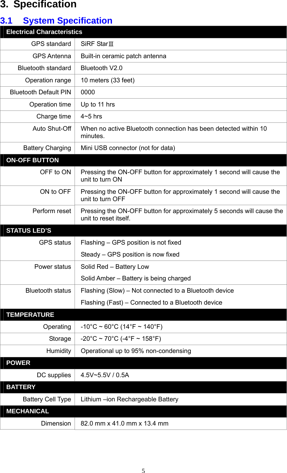  53. Specification 3.1 System Specification Electrical Characteristics GPS standard  SiRF StarⅢ GPS Antenna  Built-in ceramic patch antenna Bluetooth standard  Bluetooth V2.0 Operation range  10 meters (33 feet) Bluetooth Default PIN  0000 Operation time  Up to 11 hrs Charge time  4~5 hrs Auto Shut-Off  When no active Bluetooth connection has been detected within 10 minutes. Battery Charging  Mini USB connector (not for data) ON-OFF BUTTON OFF to ON  Pressing the ON-OFF button for approximately 1 second will cause the unit to turn ON ON to OFF  Pressing the ON-OFF button for approximately 1 second will cause the unit to turn OFF Perform reset  Pressing the ON-OFF button for approximately 5 seconds will cause the unit to reset itself. STATUS LED’S GPS status  Flashing – GPS position is not fixed Steady – GPS position is now fixed Power status  Solid Red – Battery Low Solid Amber – Battery is being charged Bluetooth status  Flashing (Slow) – Not connected to a Bluetooth device Flashing (Fast) – Connected to a Bluetooth device TEMPERATURE Operating  -10°C ~ 60°C (14°F ~ 140°F) Storage  -20°C ~ 70°C (-4°F ~ 158°F) Humidity  Operational up to 95% non-condensing POWER DC supplies  4.5V~5.5V / 0.5A BATTERY Battery Cell Type  Lithium –ion Rechargeable Battery MECHANICAL Dimension  82.0 mm x 41.0 mm x 13.4 mm  