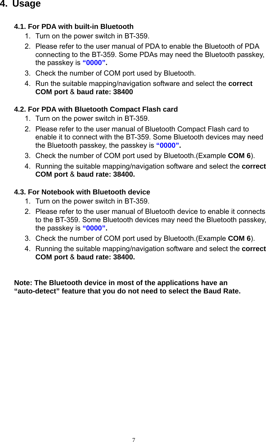  74. Usage  4.1. For PDA with built-in Bluetooth   1.  Turn on the power switch in BT-359. 2.  Please refer to the user manual of PDA to enable the Bluetooth of PDA connecting to the BT-359. Some PDAs may need the Bluetooth passkey, the passkey is “0000”. 3.  Check the number of COM port used by Bluetooth.   4.  Run the suitable mapping/navigation software and select the correct COM port &amp; baud rate: 38400  4.2. For PDA with Bluetooth Compact Flash card 1.  Turn on the power switch in BT-359.   2.  Please refer to the user manual of Bluetooth Compact Flash card to enable it to connect with the BT-359. Some Bluetooth devices may need the Bluetooth passkey, the passkey is “0000”. 3.  Check the number of COM port used by Bluetooth.(Example COM 6). 4.  Running the suitable mapping/navigation software and select the correct COM port &amp; baud rate: 38400.  4.3. For Notebook with Bluetooth device 1.  Turn on the power switch in BT-359. 2.  Please refer to the user manual of Bluetooth device to enable it connects to the BT-359. Some Bluetooth devices may need the Bluetooth passkey, the passkey is “0000”. 3.  Check the number of COM port used by Bluetooth.(Example COM 6). 4.  Running the suitable mapping/navigation software and select the correct COM port &amp; baud rate: 38400.   Note: The Bluetooth device in most of the applications have an “auto-detect” feature that you do not need to select the Baud Rate.    