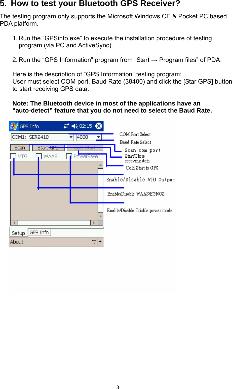  85.  How to test your Bluetooth GPS Receiver? The testing program only supports the Microsoft Windows CE &amp; Pocket PC based PDA platform.  1. Run the “GPSinfo.exe” to execute the installation procedure of testing program (via PC and ActiveSync).  2. Run the “GPS Information” program from “Start → Program files” of PDA.  Here is the description of “GPS Information” testing program: User must select COM port, Baud Rate (38400) and click the [Star GPS] button to start receiving GPS data.  Note: The Bluetooth device in most of the applications have an “auto-detect” feature that you do not need to select the Baud Rate.           