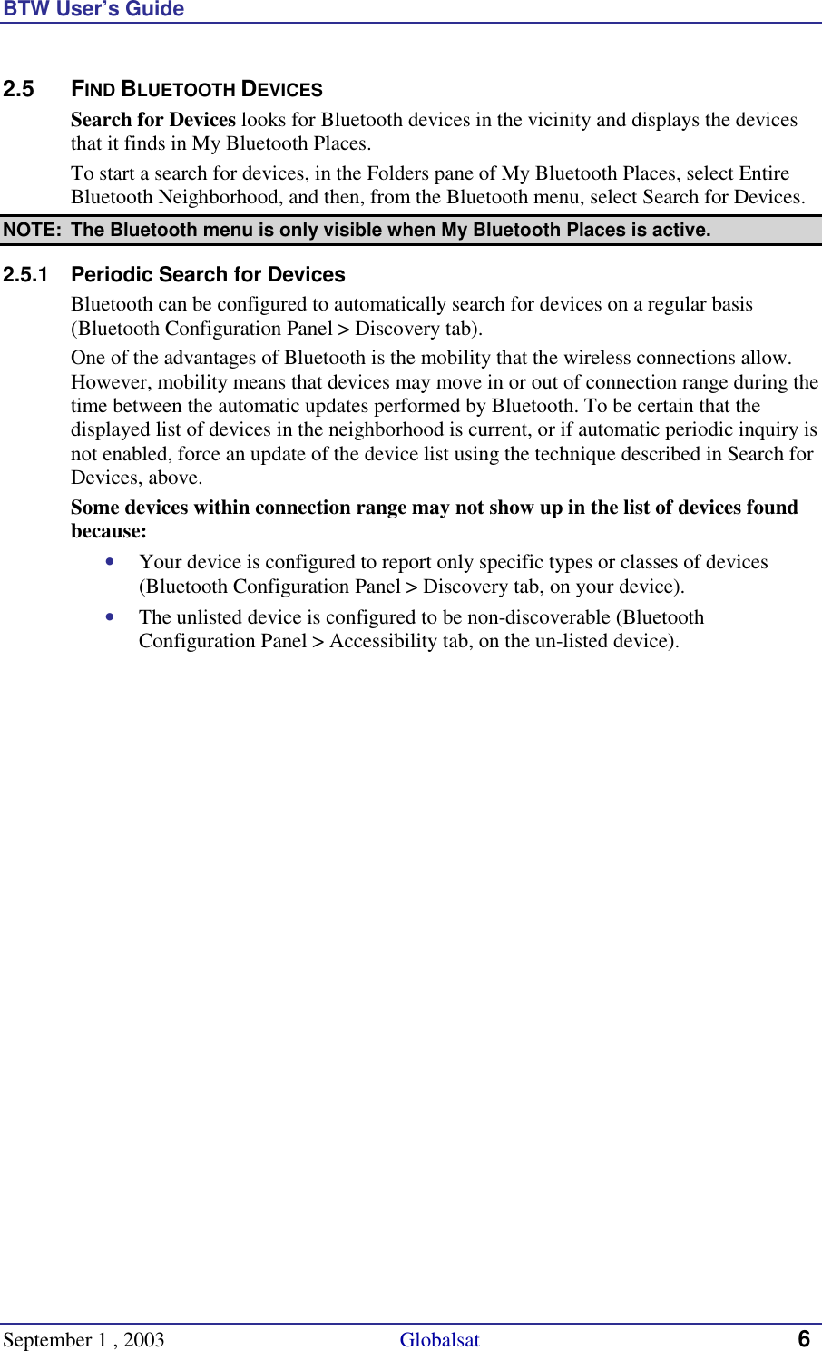 BTW User’s Guide September 1 , 2003                                             Globalsat 6 2.5 FIND BLUETOOTH DEVICES Search for Devices looks for Bluetooth devices in the vicinity and displays the devices that it finds in My Bluetooth Places. To start a search for devices, in the Folders pane of My Bluetooth Places, select Entire Bluetooth Neighborhood, and then, from the Bluetooth menu, select Search for Devices. NOTE:  The Bluetooth menu is only visible when My Bluetooth Places is active. 2.5.1  Periodic Search for Devices Bluetooth can be configured to automatically search for devices on a regular basis (Bluetooth Configuration Panel &gt; Discovery tab). One of the advantages of Bluetooth is the mobility that the wireless connections allow. However, mobility means that devices may move in or out of connection range during the time between the automatic updates performed by Bluetooth. To be certain that the displayed list of devices in the neighborhood is current, or if automatic periodic inquiry is not enabled, force an update of the device list using the technique described in Search for Devices, above. Some devices within connection range may not show up in the list of devices found because: •  Your device is configured to report only specific types or classes of devices (Bluetooth Configuration Panel &gt; Discovery tab, on your device). •  The unlisted device is configured to be non-discoverable (Bluetooth Configuration Panel &gt; Accessibility tab, on the un-listed device). 