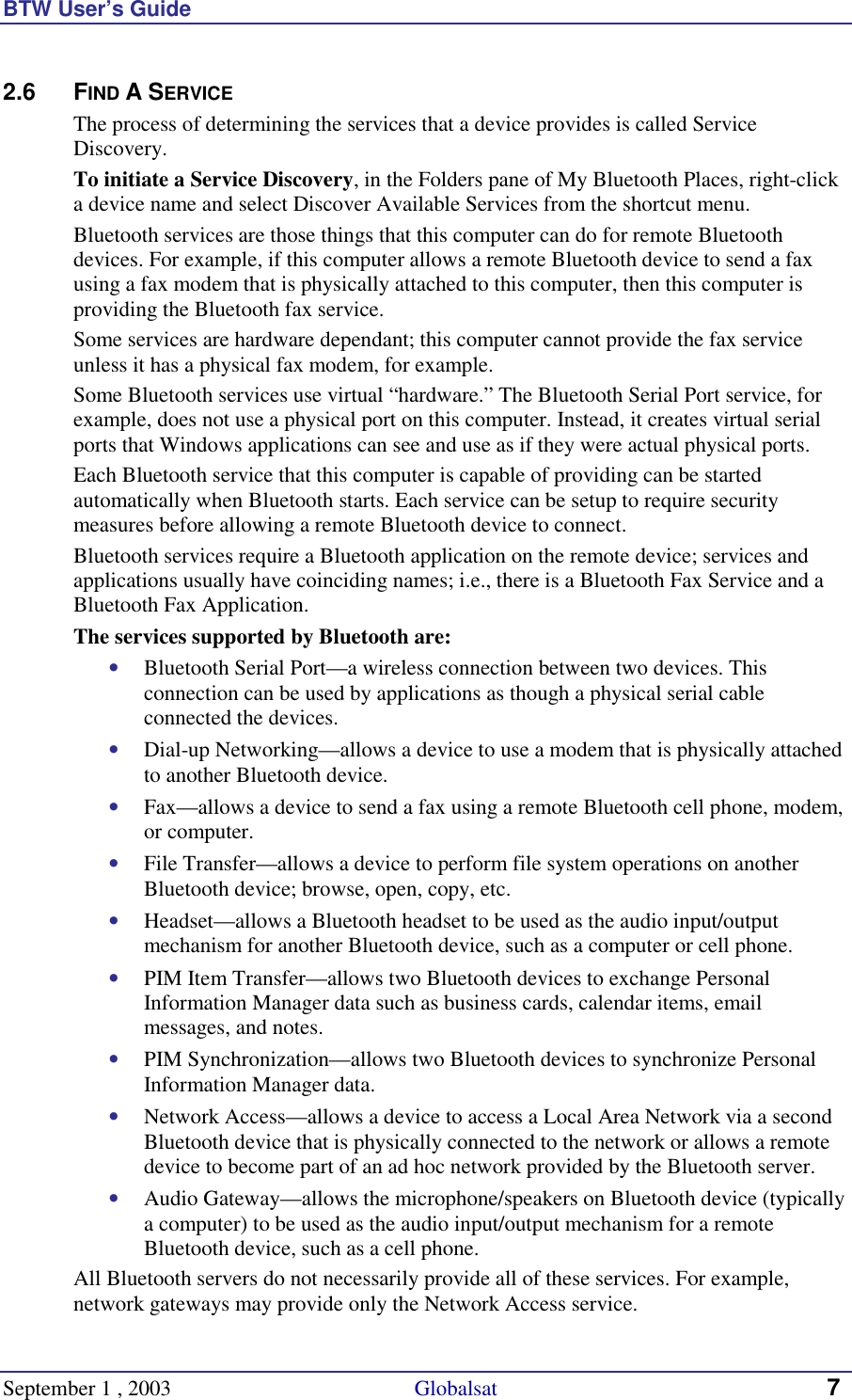 BTW User’s Guide September 1 , 2003                                             Globalsat 7 2.6 FIND A SERVICE The process of determining the services that a device provides is called Service Discovery. To initiate a Service Discovery, in the Folders pane of My Bluetooth Places, right-click a device name and select Discover Available Services from the shortcut menu. Bluetooth services are those things that this computer can do for remote Bluetooth devices. For example, if this computer allows a remote Bluetooth device to send a fax using a fax modem that is physically attached to this computer, then this computer is providing the Bluetooth fax service. Some services are hardware dependant; this computer cannot provide the fax service unless it has a physical fax modem, for example. Some Bluetooth services use virtual “hardware.” The Bluetooth Serial Port service, for example, does not use a physical port on this computer. Instead, it creates virtual serial ports that Windows applications can see and use as if they were actual physical ports. Each Bluetooth service that this computer is capable of providing can be started automatically when Bluetooth starts. Each service can be setup to require security measures before allowing a remote Bluetooth device to connect. Bluetooth services require a Bluetooth application on the remote device; services and applications usually have coinciding names; i.e., there is a Bluetooth Fax Service and a Bluetooth Fax Application. The services supported by Bluetooth are: •  Bluetooth Serial Port—a wireless connection between two devices. This connection can be used by applications as though a physical serial cable connected the devices. •  Dial-up Networking—allows a device to use a modem that is physically attached to another Bluetooth device. •  Fax—allows a device to send a fax using a remote Bluetooth cell phone, modem, or computer. •  File Transfer—allows a device to perform file system operations on another Bluetooth device; browse, open, copy, etc. •  Headset—allows a Bluetooth headset to be used as the audio input/output mechanism for another Bluetooth device, such as a computer or cell phone. •  PIM Item Transfer—allows two Bluetooth devices to exchange Personal Information Manager data such as business cards, calendar items, email messages, and notes. •  PIM Synchronization—allows two Bluetooth devices to synchronize Personal Information Manager data.  •  Network Access—allows a device to access a Local Area Network via a second Bluetooth device that is physically connected to the network or allows a remote device to become part of an ad hoc network provided by the Bluetooth server. •  Audio Gateway—allows the microphone/speakers on Bluetooth device (typically a computer) to be used as the audio input/output mechanism for a remote Bluetooth device, such as a cell phone. All Bluetooth servers do not necessarily provide all of these services. For example, network gateways may provide only the Network Access service. 