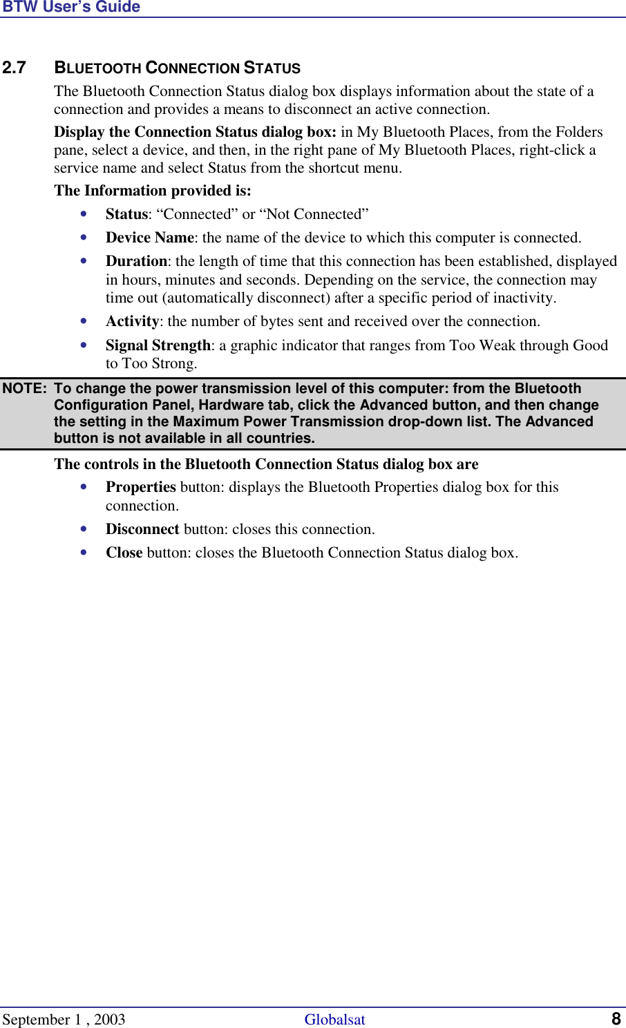 BTW User’s Guide September 1 , 2003                                             Globalsat 8 2.7 BLUETOOTH CONNECTION STATUS The Bluetooth Connection Status dialog box displays information about the state of a connection and provides a means to disconnect an active connection. Display the Connection Status dialog box: in My Bluetooth Places, from the Folders pane, select a device, and then, in the right pane of My Bluetooth Places, right-click a service name and select Status from the shortcut menu. The Information provided is: •  Status: “Connected” or “Not Connected” •  Device Name: the name of the device to which this computer is connected. •  Duration: the length of time that this connection has been established, displayed in hours, minutes and seconds. Depending on the service, the connection may time out (automatically disconnect) after a specific period of inactivity. •  Activity: the number of bytes sent and received over the connection. •  Signal Strength: a graphic indicator that ranges from Too Weak through Good to Too Strong.  NOTE:  To change the power transmission level of this computer: from the Bluetooth Configuration Panel, Hardware tab, click the Advanced button, and then change the setting in the Maximum Power Transmission drop-down list. The Advanced button is not available in all countries. The controls in the Bluetooth Connection Status dialog box are •  Properties button: displays the Bluetooth Properties dialog box for this connection. •  Disconnect button: closes this connection. •  Close button: closes the Bluetooth Connection Status dialog box. 