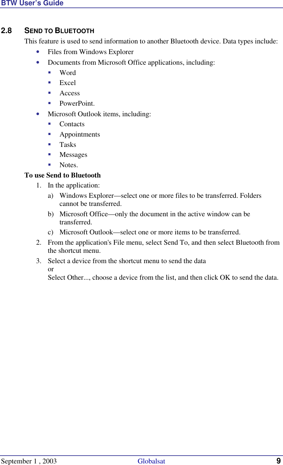 BTW User’s Guide September 1 , 2003                                             Globalsat 9 2.8 SEND TO BLUETOOTH This feature is used to send information to another Bluetooth device. Data types include: •  Files from Windows Explorer •  Documents from Microsoft Office applications, including: !  Word !  Excel !  Access !  PowerPoint. •  Microsoft Outlook items, including: !  Contacts !  Appointments !  Tasks !  Messages !  Notes. To use Send to Bluetooth 1.  In the application: a)  Windows Explorer—select one or more files to be transferred. Folders cannot be transferred. b)  Microsoft Office—only the document in the active window can be transferred. c)  Microsoft Outlook—select one or more items to be transferred. 2.  From the application&apos;s File menu, select Send To, and then select Bluetooth from the shortcut menu. 3.  Select a device from the shortcut menu to send the data or Select Other..., choose a device from the list, and then click OK to send the data.  