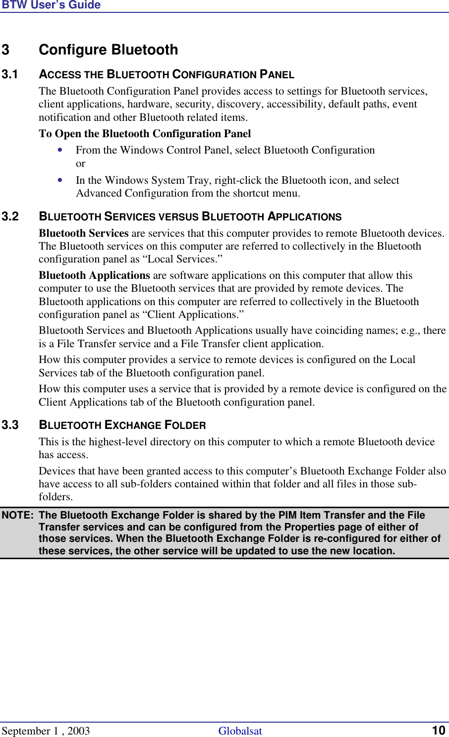 BTW User’s Guide September 1 , 2003                                             Globalsat 10 3 Configure Bluetooth 3.1 ACCESS THE BLUETOOTH CONFIGURATION PANEL The Bluetooth Configuration Panel provides access to settings for Bluetooth services, client applications, hardware, security, discovery, accessibility, default paths, event notification and other Bluetooth related items. To Open the Bluetooth Configuration Panel •  From the Windows Control Panel, select Bluetooth Configuration or •  In the Windows System Tray, right-click the Bluetooth icon, and select Advanced Configuration from the shortcut menu. 3.2 BLUETOOTH SERVICES VERSUS BLUETOOTH APPLICATIONS Bluetooth Services are services that this computer provides to remote Bluetooth devices. The Bluetooth services on this computer are referred to collectively in the Bluetooth configuration panel as “Local Services.” Bluetooth Applications are software applications on this computer that allow this computer to use the Bluetooth services that are provided by remote devices. The Bluetooth applications on this computer are referred to collectively in the Bluetooth configuration panel as “Client Applications.” Bluetooth Services and Bluetooth Applications usually have coinciding names; e.g., there is a File Transfer service and a File Transfer client application. How this computer provides a service to remote devices is configured on the Local Services tab of the Bluetooth configuration panel. How this computer uses a service that is provided by a remote device is configured on the Client Applications tab of the Bluetooth configuration panel. 3.3 BLUETOOTH EXCHANGE FOLDER This is the highest-level directory on this computer to which a remote Bluetooth device has access. Devices that have been granted access to this computer’s Bluetooth Exchange Folder also have access to all sub-folders contained within that folder and all files in those sub-folders. NOTE:  The Bluetooth Exchange Folder is shared by the PIM Item Transfer and the File Transfer services and can be configured from the Properties page of either of those services. When the Bluetooth Exchange Folder is re-configured for either of these services, the other service will be updated to use the new location. 