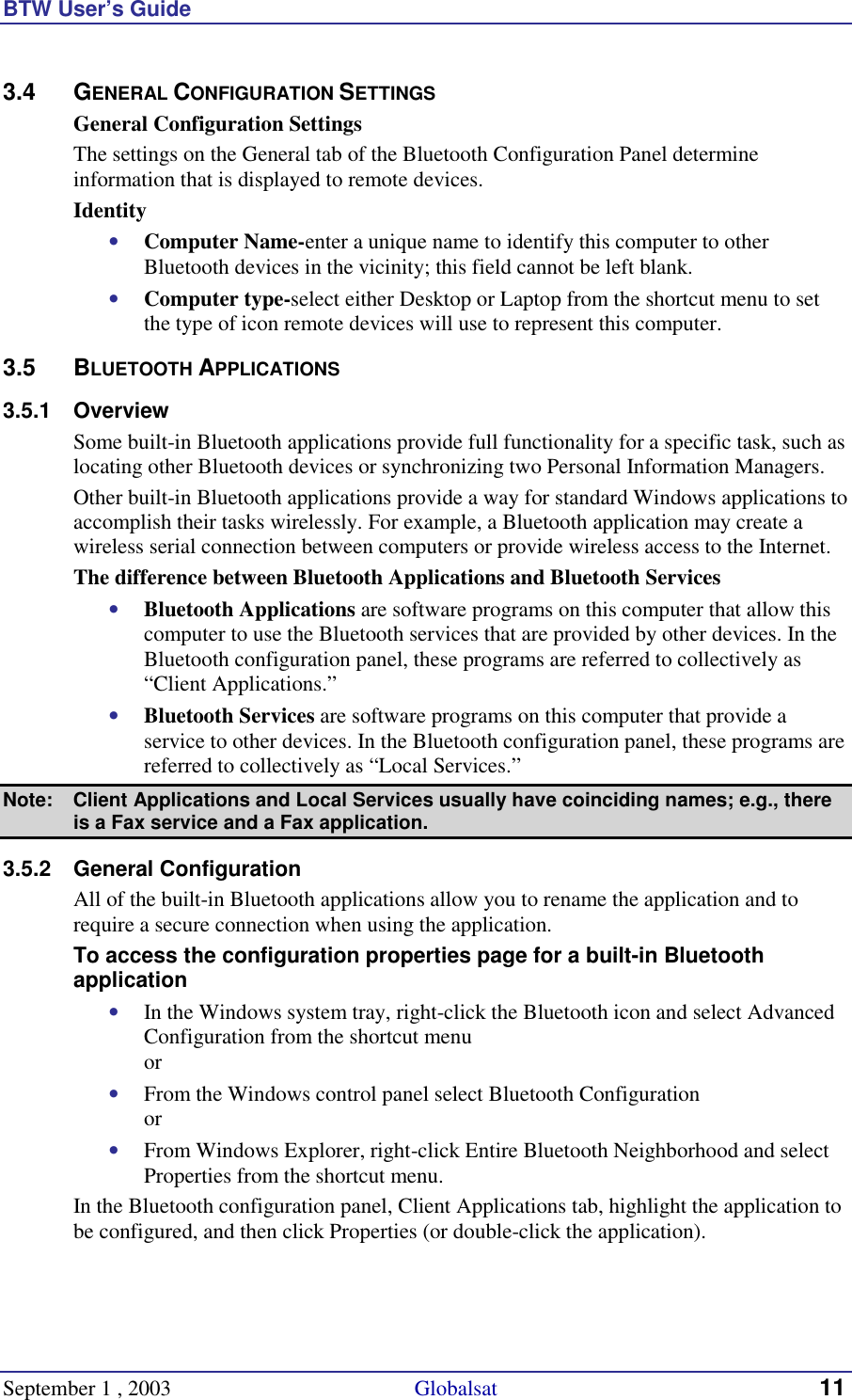 BTW User’s Guide September 1 , 2003                                             Globalsat 11 3.4 GENERAL CONFIGURATION SETTINGS General Configuration Settings The settings on the General tab of the Bluetooth Configuration Panel determine information that is displayed to remote devices. Identity •  Computer Name-enter a unique name to identify this computer to other Bluetooth devices in the vicinity; this field cannot be left blank. •  Computer type-select either Desktop or Laptop from the shortcut menu to set the type of icon remote devices will use to represent this computer. 3.5 BLUETOOTH APPLICATIONS 3.5.1 Overview Some built-in Bluetooth applications provide full functionality for a specific task, such as locating other Bluetooth devices or synchronizing two Personal Information Managers.  Other built-in Bluetooth applications provide a way for standard Windows applications to accomplish their tasks wirelessly. For example, a Bluetooth application may create a wireless serial connection between computers or provide wireless access to the Internet. The difference between Bluetooth Applications and Bluetooth Services •  Bluetooth Applications are software programs on this computer that allow this computer to use the Bluetooth services that are provided by other devices. In the Bluetooth configuration panel, these programs are referred to collectively as “Client Applications.” •  Bluetooth Services are software programs on this computer that provide a service to other devices. In the Bluetooth configuration panel, these programs are referred to collectively as “Local Services.” Note:  Client Applications and Local Services usually have coinciding names; e.g., there is a Fax service and a Fax application. 3.5.2 General Configuration All of the built-in Bluetooth applications allow you to rename the application and to require a secure connection when using the application. To access the configuration properties page for a built-in Bluetooth application •  In the Windows system tray, right-click the Bluetooth icon and select Advanced Configuration from the shortcut menu or •  From the Windows control panel select Bluetooth Configuration or •  From Windows Explorer, right-click Entire Bluetooth Neighborhood and select Properties from the shortcut menu. In the Bluetooth configuration panel, Client Applications tab, highlight the application to be configured, and then click Properties (or double-click the application). 