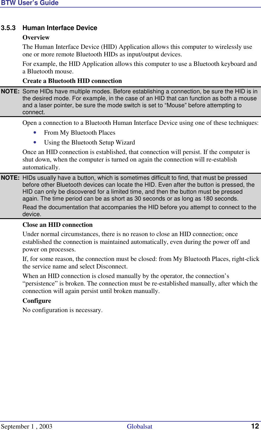 BTW User’s Guide September 1 , 2003                                             Globalsat 12 3.5.3  Human Interface Device Overview The Human Interface Device (HID) Application allows this computer to wirelessly use one or more remote Bluetooth HIDs as input/output devices.  For example, the HID Application allows this computer to use a Bluetooth keyboard and a Bluetooth mouse. Create a Bluetooth HID connection NOTE:  Some HIDs have multiple modes. Before establishing a connection, be sure the HID is in the desired mode. For example, in the case of an HID that can function as both a mouse and a laser pointer, be sure the mode switch is set to “Mouse” before attempting to connect. Open a connection to a Bluetooth Human Interface Device using one of these techniques: •  From My Bluetooth Places •  Using the Bluetooth Setup Wizard Once an HID connection is established, that connection will persist. If the computer is shut down, when the computer is turned on again the connection will re-establish automatically. NOTE:  HIDs usually have a button, which is sometimes difficult to find, that must be pressed before other Bluetooth devices can locate the HID. Even after the button is pressed, the HID can only be discovered for a limited time, and then the button must be pressed again. The time period can be as short as 30 seconds or as long as 180 seconds.   Read the documentation that accompanies the HID before you attempt to connect to the device. Close an HID connection Under normal circumstances, there is no reason to close an HID connection; once established the connection is maintained automatically, even during the power off and power on processes. If, for some reason, the connection must be closed: from My Bluetooth Places, right-click the service name and select Disconnect. When an HID connection is closed manually by the operator, the connection’s “persistence” is broken. The connection must be re-established manually, after which the connection will again persist until broken manually. Configure No configuration is necessary. 