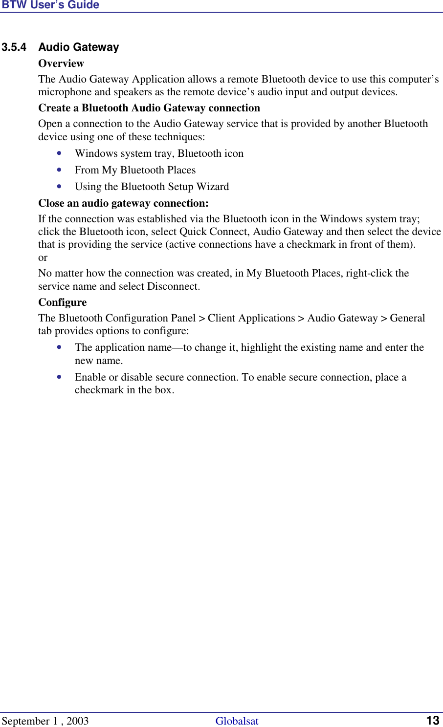 BTW User’s Guide September 1 , 2003                                             Globalsat 13 3.5.4 Audio Gateway Overview The Audio Gateway Application allows a remote Bluetooth device to use this computer’s microphone and speakers as the remote device’s audio input and output devices. Create a Bluetooth Audio Gateway connection  Open a connection to the Audio Gateway service that is provided by another Bluetooth device using one of these techniques: •  Windows system tray, Bluetooth icon •  From My Bluetooth Places •  Using the Bluetooth Setup Wizard Close an audio gateway connection: If the connection was established via the Bluetooth icon in the Windows system tray; click the Bluetooth icon, select Quick Connect, Audio Gateway and then select the device that is providing the service (active connections have a checkmark in front of them). or No matter how the connection was created, in My Bluetooth Places, right-click the service name and select Disconnect. Configure The Bluetooth Configuration Panel &gt; Client Applications &gt; Audio Gateway &gt; General tab provides options to configure: •  The application name—to change it, highlight the existing name and enter the new name. •  Enable or disable secure connection. To enable secure connection, place a checkmark in the box. 