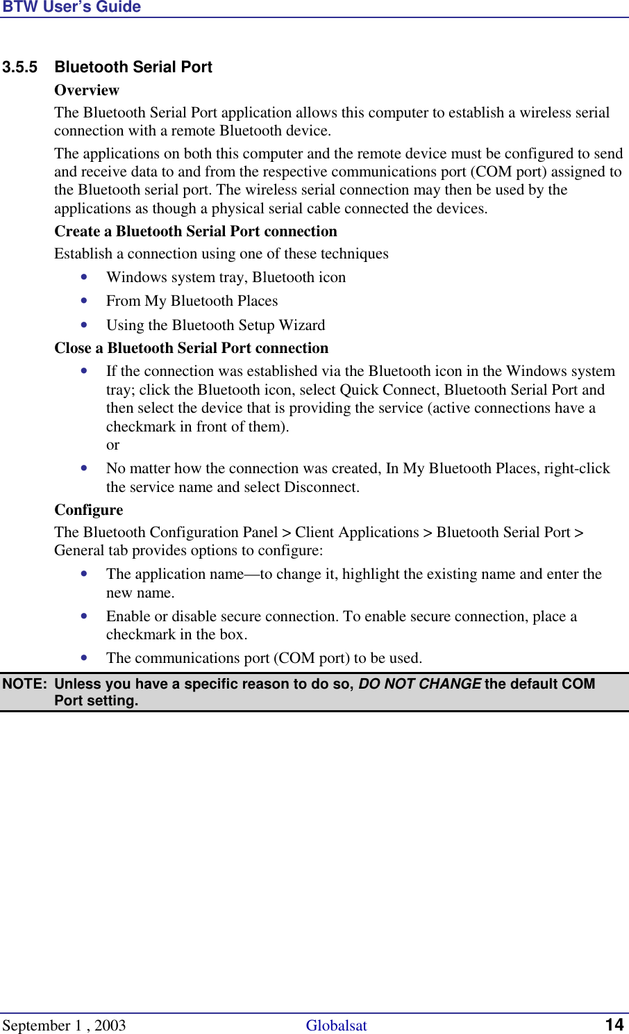 BTW User’s Guide September 1 , 2003                                             Globalsat 14 3.5.5  Bluetooth Serial Port Overview The Bluetooth Serial Port application allows this computer to establish a wireless serial connection with a remote Bluetooth device. The applications on both this computer and the remote device must be configured to send and receive data to and from the respective communications port (COM port) assigned to the Bluetooth serial port. The wireless serial connection may then be used by the applications as though a physical serial cable connected the devices. Create a Bluetooth Serial Port connection Establish a connection using one of these techniques •  Windows system tray, Bluetooth icon •  From My Bluetooth Places •  Using the Bluetooth Setup Wizard Close a Bluetooth Serial Port connection •  If the connection was established via the Bluetooth icon in the Windows system tray; click the Bluetooth icon, select Quick Connect, Bluetooth Serial Port and then select the device that is providing the service (active connections have a checkmark in front of them). or •  No matter how the connection was created, In My Bluetooth Places, right-click the service name and select Disconnect. Configure The Bluetooth Configuration Panel &gt; Client Applications &gt; Bluetooth Serial Port &gt; General tab provides options to configure: •  The application name—to change it, highlight the existing name and enter the new name. •  Enable or disable secure connection. To enable secure connection, place a checkmark in the box. •  The communications port (COM port) to be used.  NOTE:  Unless you have a specific reason to do so, DO NOT CHANGE the default COM Port setting. 