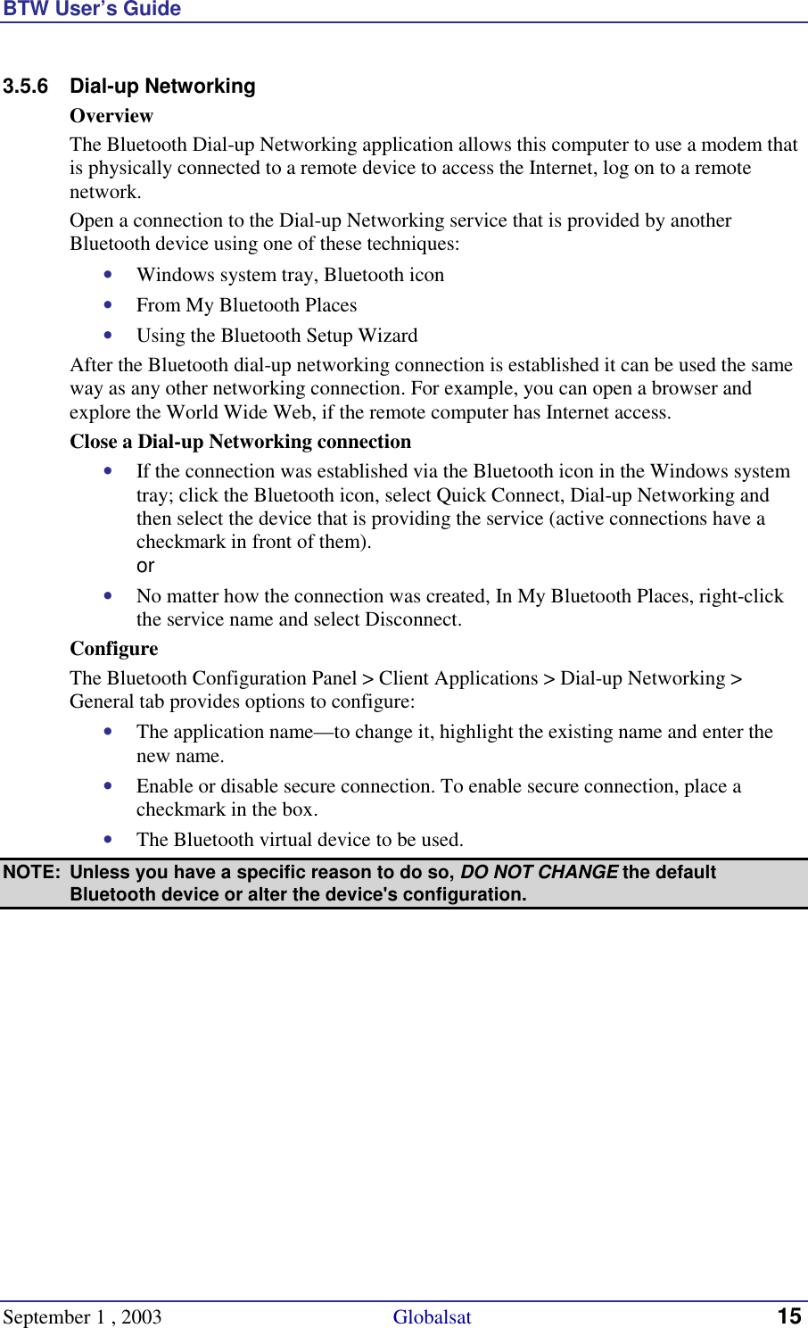 BTW User’s Guide September 1 , 2003                                             Globalsat 15 3.5.6 Dial-up Networking Overview The Bluetooth Dial-up Networking application allows this computer to use a modem that is physically connected to a remote device to access the Internet, log on to a remote network. Open a connection to the Dial-up Networking service that is provided by another Bluetooth device using one of these techniques: •  Windows system tray, Bluetooth icon •  From My Bluetooth Places •  Using the Bluetooth Setup Wizard After the Bluetooth dial-up networking connection is established it can be used the same way as any other networking connection. For example, you can open a browser and explore the World Wide Web, if the remote computer has Internet access. Close a Dial-up Networking connection •  If the connection was established via the Bluetooth icon in the Windows system tray; click the Bluetooth icon, select Quick Connect, Dial-up Networking and then select the device that is providing the service (active connections have a checkmark in front of them). or •  No matter how the connection was created, In My Bluetooth Places, right-click the service name and select Disconnect. Configure The Bluetooth Configuration Panel &gt; Client Applications &gt; Dial-up Networking &gt; General tab provides options to configure: •  The application name—to change it, highlight the existing name and enter the new name. •  Enable or disable secure connection. To enable secure connection, place a checkmark in the box. •  The Bluetooth virtual device to be used.  NOTE:  Unless you have a specific reason to do so, DO NOT CHANGE the default Bluetooth device or alter the device&apos;s configuration. 