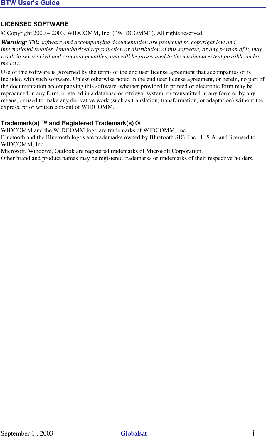 BTW User’s Guide September 1 , 2003                                        Globalsat i LICENSED SOFTWARE © Copyright 2000 – 2003, WIDCOMM, Inc. (“WIDCOMM”). All rights reserved. Warning: This software and accompanying documentation are protected by copyright law and international treaties. Unauthorized reproduction or distribution of this software, or any portion of it, may result in severe civil and criminal penalties, and will be prosecuted to the maximum extent possible under the law. Use of this software is governed by the terms of the end user license agreement that accompanies or is included with such software. Unless otherwise noted in the end user license agreement, or herein, no part of the documentation accompanying this software, whether provided in printed or electronic form may be reproduced in any form, or stored in a database or retrieval system, or transmitted in any form or by any means, or used to make any derivative work (such as translation, transformation, or adaptation) without the express, prior written consent of WIDCOMM.  Trademark(s) ™ and Registered Trademark(s) ® WIDCOMM and the WIDCOMM logo are trademarks of WIDCOMM, Inc. Bluetooth and the Bluetooth logos are trademarks owned by Bluetooth SIG, Inc., U.S.A. and licensed to WIDCOMM, Inc. Microsoft, Windows, Outlook are registered trademarks of Microsoft Corporation. Other brand and product names may be registered trademarks or trademarks of their respective holders.   