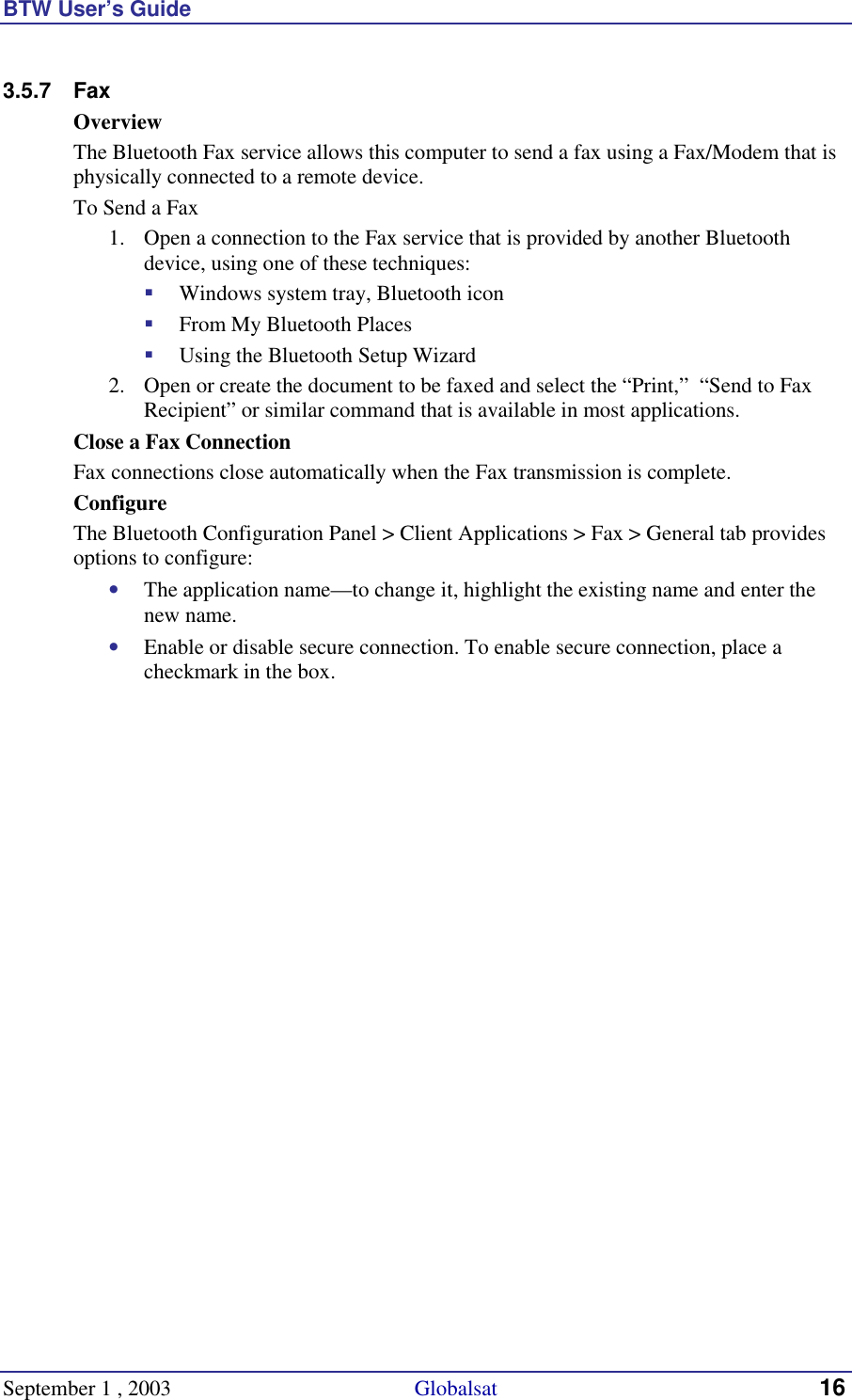 BTW User’s Guide September 1 , 2003                                             Globalsat 16 3.5.7 Fax Overview The Bluetooth Fax service allows this computer to send a fax using a Fax/Modem that is physically connected to a remote device. To Send a Fax 1.  Open a connection to the Fax service that is provided by another Bluetooth device, using one of these techniques: !  Windows system tray, Bluetooth icon !  From My Bluetooth Places !  Using the Bluetooth Setup Wizard 2.  Open or create the document to be faxed and select the “Print,”  “Send to Fax Recipient” or similar command that is available in most applications. Close a Fax Connection Fax connections close automatically when the Fax transmission is complete. Configure The Bluetooth Configuration Panel &gt; Client Applications &gt; Fax &gt; General tab provides options to configure: •  The application name—to change it, highlight the existing name and enter the new name. •  Enable or disable secure connection. To enable secure connection, place a checkmark in the box. 