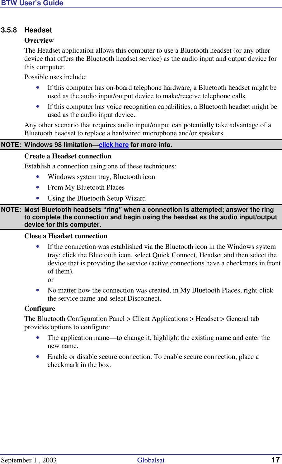 BTW User’s Guide September 1 , 2003                                             Globalsat 17 3.5.8 Headset Overview The Headset application allows this computer to use a Bluetooth headset (or any other device that offers the Bluetooth headset service) as the audio input and output device for this computer. Possible uses include: •  If this computer has on-board telephone hardware, a Bluetooth headset might be used as the audio input/output device to make/receive telephone calls. •  If this computer has voice recognition capabilities, a Bluetooth headset might be used as the audio input device. Any other scenario that requires audio input/output can potentially take advantage of a Bluetooth headset to replace a hardwired microphone and/or speakers.  NOTE:  Windows 98 limitation—click here for more info. Create a Headset connection  Establish a connection using one of these techniques: •  Windows system tray, Bluetooth icon •  From My Bluetooth Places •  Using the Bluetooth Setup Wizard NOTE:  Most Bluetooth headsets “ring” when a connection is attempted; answer the ring to complete the connection and begin using the headset as the audio input/output device for this computer. Close a Headset connection •  If the connection was established via the Bluetooth icon in the Windows system tray; click the Bluetooth icon, select Quick Connect, Headset and then select the device that is providing the service (active connections have a checkmark in front of them). or •  No matter how the connection was created, in My Bluetooth Places, right-click the service name and select Disconnect. Configure The Bluetooth Configuration Panel &gt; Client Applications &gt; Headset &gt; General tab provides options to configure: •  The application name—to change it, highlight the existing name and enter the new name. •  Enable or disable secure connection. To enable secure connection, place a checkmark in the box. 