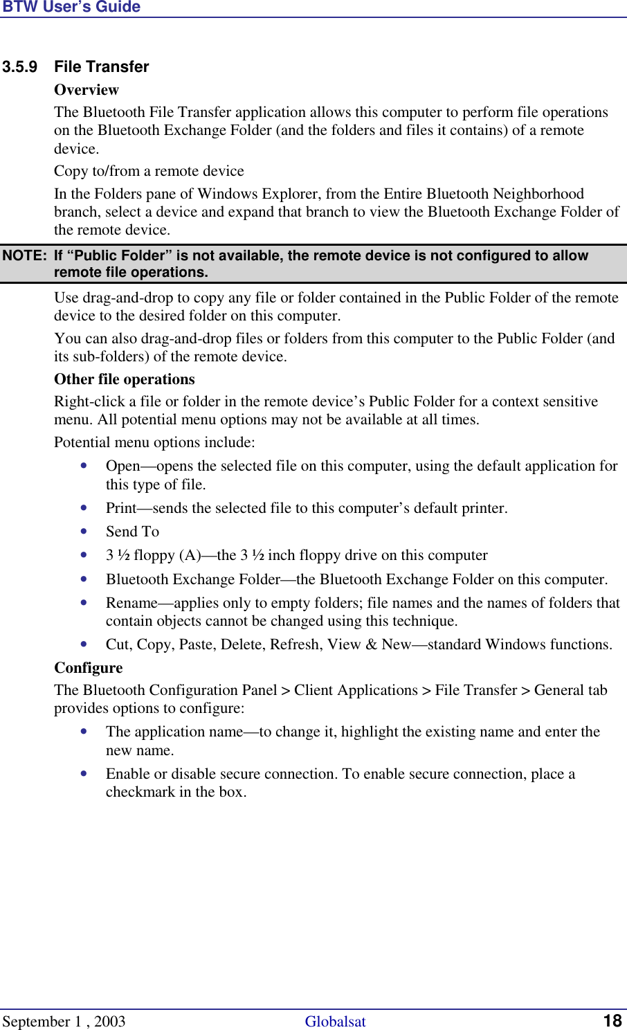 BTW User’s Guide September 1 , 2003                                             Globalsat 18 3.5.9 File Transfer Overview The Bluetooth File Transfer application allows this computer to perform file operations on the Bluetooth Exchange Folder (and the folders and files it contains) of a remote device. Copy to/from a remote device In the Folders pane of Windows Explorer, from the Entire Bluetooth Neighborhood branch, select a device and expand that branch to view the Bluetooth Exchange Folder of the remote device. NOTE:  If “Public Folder” is not available, the remote device is not configured to allow remote file operations. Use drag-and-drop to copy any file or folder contained in the Public Folder of the remote device to the desired folder on this computer. You can also drag-and-drop files or folders from this computer to the Public Folder (and its sub-folders) of the remote device. Other file operations Right-click a file or folder in the remote device’s Public Folder for a context sensitive menu. All potential menu options may not be available at all times. Potential menu options include: •  Open—opens the selected file on this computer, using the default application for this type of file. •  Print—sends the selected file to this computer’s default printer. •  Send To •  3 ½ floppy (A)—the 3 ½ inch floppy drive on this computer •  Bluetooth Exchange Folder—the Bluetooth Exchange Folder on this computer. •  Rename—applies only to empty folders; file names and the names of folders that contain objects cannot be changed using this technique. •  Cut, Copy, Paste, Delete, Refresh, View &amp; New—standard Windows functions. Configure The Bluetooth Configuration Panel &gt; Client Applications &gt; File Transfer &gt; General tab provides options to configure: •  The application name—to change it, highlight the existing name and enter the new name. •  Enable or disable secure connection. To enable secure connection, place a checkmark in the box. 