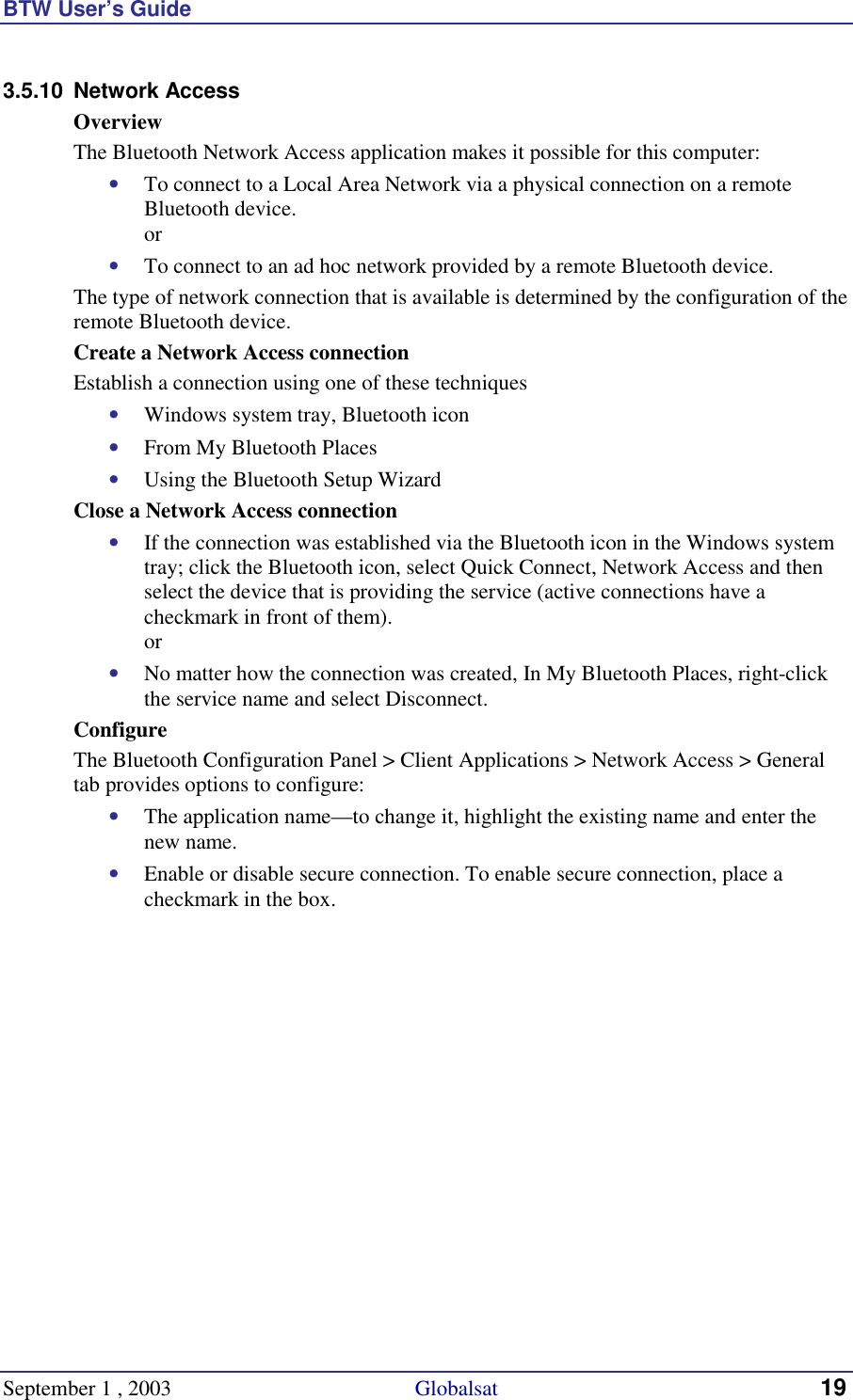 BTW User’s Guide September 1 , 2003                                             Globalsat 19 3.5.10 Network Access Overview The Bluetooth Network Access application makes it possible for this computer: •  To connect to a Local Area Network via a physical connection on a remote Bluetooth device. or •  To connect to an ad hoc network provided by a remote Bluetooth device. The type of network connection that is available is determined by the configuration of the remote Bluetooth device. Create a Network Access connection Establish a connection using one of these techniques •  Windows system tray, Bluetooth icon •  From My Bluetooth Places •  Using the Bluetooth Setup Wizard Close a Network Access connection •  If the connection was established via the Bluetooth icon in the Windows system tray; click the Bluetooth icon, select Quick Connect, Network Access and then select the device that is providing the service (active connections have a checkmark in front of them). or •  No matter how the connection was created, In My Bluetooth Places, right-click the service name and select Disconnect. Configure The Bluetooth Configuration Panel &gt; Client Applications &gt; Network Access &gt; General tab provides options to configure: •  The application name—to change it, highlight the existing name and enter the new name. •  Enable or disable secure connection. To enable secure connection, place a checkmark in the box. 