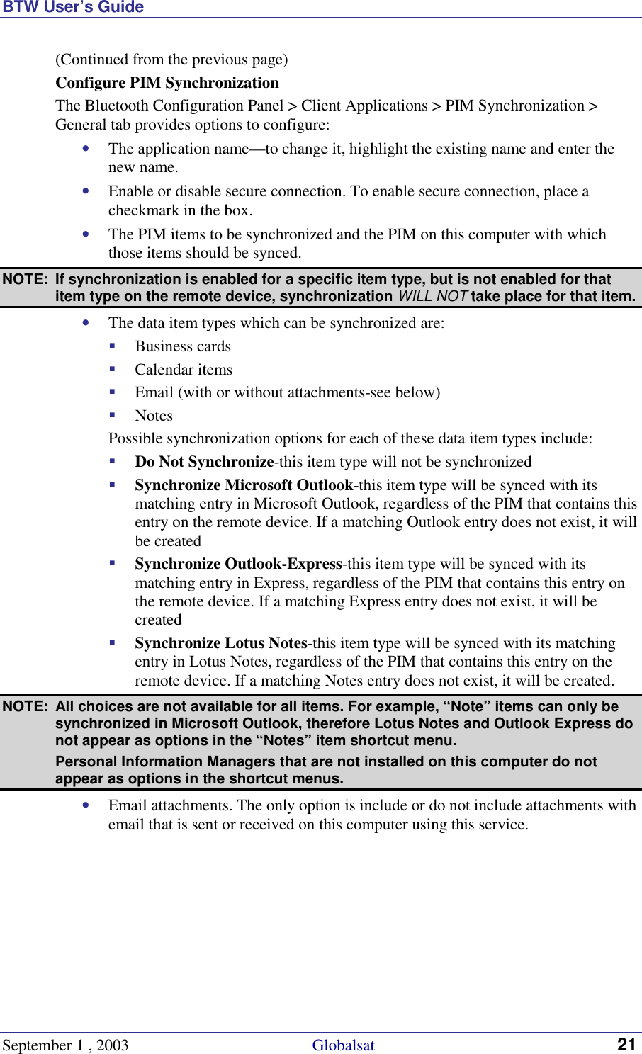 BTW User’s Guide September 1 , 2003                                             Globalsat 21 (Continued from the previous page) Configure PIM Synchronization The Bluetooth Configuration Panel &gt; Client Applications &gt; PIM Synchronization &gt; General tab provides options to configure: •  The application name—to change it, highlight the existing name and enter the new name. •  Enable or disable secure connection. To enable secure connection, place a checkmark in the box. •  The PIM items to be synchronized and the PIM on this computer with which those items should be synced. NOTE:  If synchronization is enabled for a specific item type, but is not enabled for that item type on the remote device, synchronization WILL NOT take place for that item. •  The data item types which can be synchronized are: !  Business cards !  Calendar items !  Email (with or without attachments-see below) !  Notes   Possible synchronization options for each of these data item types include: !  Do Not Synchronize-this item type will not be synchronized !  Synchronize Microsoft Outlook-this item type will be synced with its matching entry in Microsoft Outlook, regardless of the PIM that contains this entry on the remote device. If a matching Outlook entry does not exist, it will be created !  Synchronize Outlook-Express-this item type will be synced with its matching entry in Express, regardless of the PIM that contains this entry on the remote device. If a matching Express entry does not exist, it will be created !  Synchronize Lotus Notes-this item type will be synced with its matching entry in Lotus Notes, regardless of the PIM that contains this entry on the remote device. If a matching Notes entry does not exist, it will be created. NOTE:  All choices are not available for all items. For example, “Note” items can only be synchronized in Microsoft Outlook, therefore Lotus Notes and Outlook Express do not appear as options in the “Notes” item shortcut menu.   Personal Information Managers that are not installed on this computer do not appear as options in the shortcut menus. •  Email attachments. The only option is include or do not include attachments with email that is sent or received on this computer using this service. 