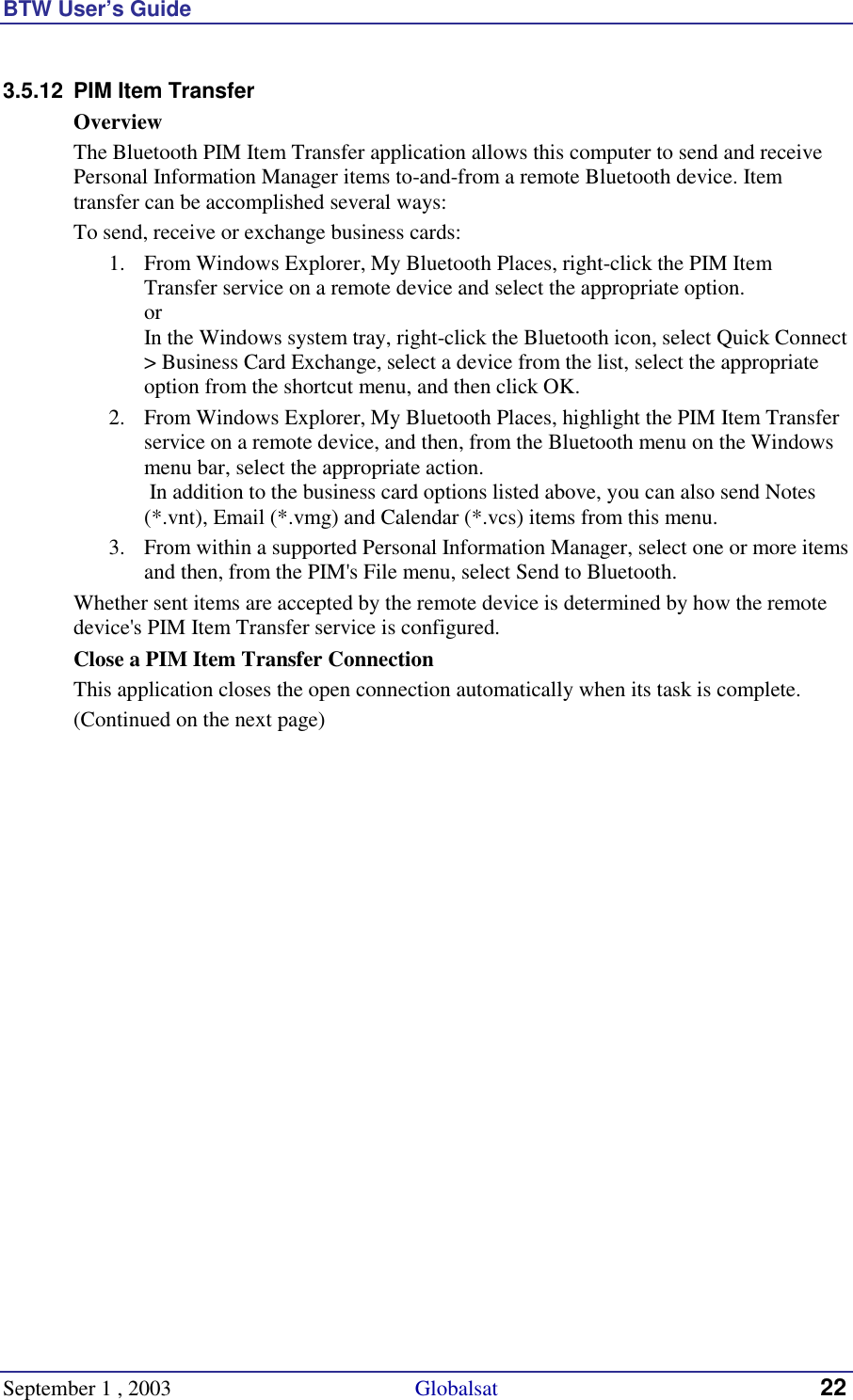 BTW User’s Guide September 1 , 2003                                             Globalsat 22 3.5.12  PIM Item Transfer Overview The Bluetooth PIM Item Transfer application allows this computer to send and receive Personal Information Manager items to-and-from a remote Bluetooth device. Item transfer can be accomplished several ways: To send, receive or exchange business cards: 1.  From Windows Explorer, My Bluetooth Places, right-click the PIM Item Transfer service on a remote device and select the appropriate option. or In the Windows system tray, right-click the Bluetooth icon, select Quick Connect &gt; Business Card Exchange, select a device from the list, select the appropriate option from the shortcut menu, and then click OK. 2.  From Windows Explorer, My Bluetooth Places, highlight the PIM Item Transfer service on a remote device, and then, from the Bluetooth menu on the Windows menu bar, select the appropriate action.   In addition to the business card options listed above, you can also send Notes (*.vnt), Email (*.vmg) and Calendar (*.vcs) items from this menu. 3.  From within a supported Personal Information Manager, select one or more items and then, from the PIM&apos;s File menu, select Send to Bluetooth. Whether sent items are accepted by the remote device is determined by how the remote device&apos;s PIM Item Transfer service is configured. Close a PIM Item Transfer Connection This application closes the open connection automatically when its task is complete. (Continued on the next page) 