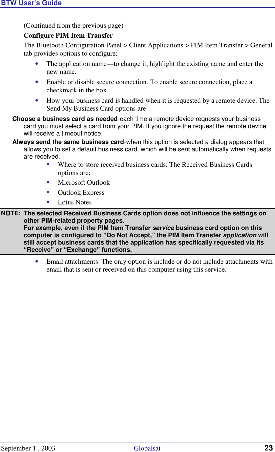 BTW User’s Guide September 1 , 2003                                             Globalsat 23 (Continued from the previous page) Configure PIM Item Transfer The Bluetooth Configuration Panel &gt; Client Applications &gt; PIM Item Transfer &gt; General tab provides options to configure: •  The application name—to change it, highlight the existing name and enter the new name. •  Enable or disable secure connection. To enable secure connection, place a checkmark in the box. •  How your business card is handled when it is requested by a remote device. The Send My Business Card options are: Choose a business card as needed-each time a remote device requests your business card you must select a card from your PIM. If you ignore the request the remote device will receive a timeout notice. Always send the same business card-when this option is selected a dialog appears that allows you to set a default business card, which will be sent automatically when requests are received. !  Where to store received business cards. The Received Business Cards options are: !  Microsoft Outlook !  Outlook Express !  Lotus Notes NOTE:  The selected Received Business Cards option does not influence the settings on other PIM-related property pages.  For example, even if the PIM Item Transfer service business card option on this computer is configured to “Do Not Accept,” the PIM Item Transfer application will still accept business cards that the application has specifically requested via its “Receive” or “Exchange” functions. •  Email attachments. The only option is include or do not include attachments with email that is sent or received on this computer using this service. 