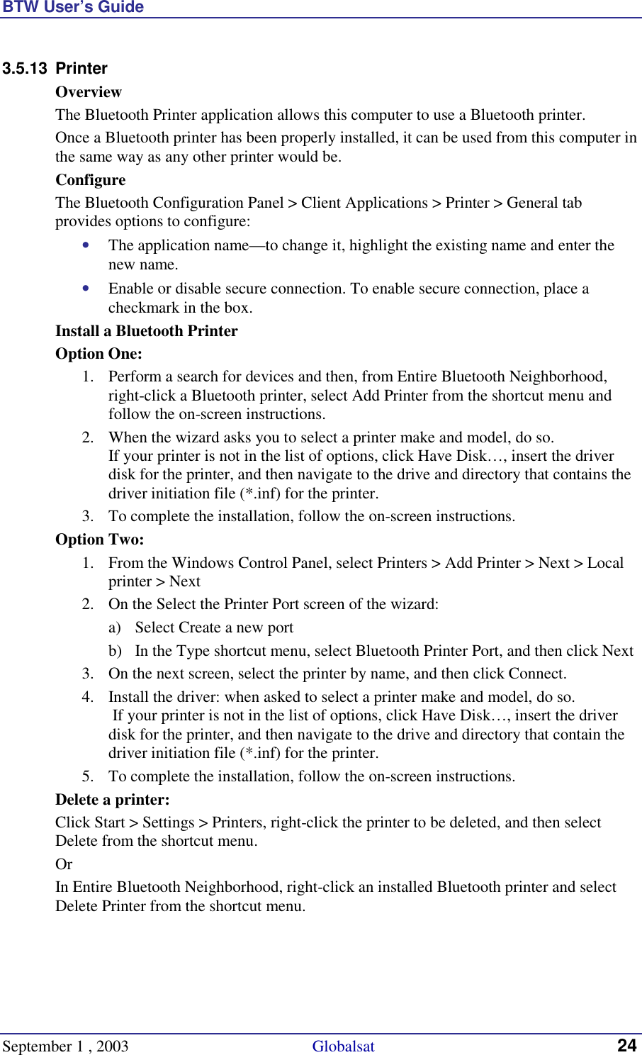 BTW User’s Guide September 1 , 2003                                             Globalsat 24 3.5.13 Printer Overview The Bluetooth Printer application allows this computer to use a Bluetooth printer. Once a Bluetooth printer has been properly installed, it can be used from this computer in the same way as any other printer would be. Configure The Bluetooth Configuration Panel &gt; Client Applications &gt; Printer &gt; General tab provides options to configure: •  The application name—to change it, highlight the existing name and enter the new name. •  Enable or disable secure connection. To enable secure connection, place a checkmark in the box. Install a Bluetooth Printer Option One: 1.  Perform a search for devices and then, from Entire Bluetooth Neighborhood, right-click a Bluetooth printer, select Add Printer from the shortcut menu and follow the on-screen instructions.  2.  When the wizard asks you to select a printer make and model, do so.  If your printer is not in the list of options, click Have Disk…, insert the driver disk for the printer, and then navigate to the drive and directory that contains the driver initiation file (*.inf) for the printer. 3.  To complete the installation, follow the on-screen instructions. Option Two: 1.  From the Windows Control Panel, select Printers &gt; Add Printer &gt; Next &gt; Local printer &gt; Next 2.  On the Select the Printer Port screen of the wizard: a)  Select Create a new port b)  In the Type shortcut menu, select Bluetooth Printer Port, and then click Next 3.  On the next screen, select the printer by name, and then click Connect.  4.  Install the driver: when asked to select a printer make and model, do so.  If your printer is not in the list of options, click Have Disk…, insert the driver disk for the printer, and then navigate to the drive and directory that contain the driver initiation file (*.inf) for the printer. 5.  To complete the installation, follow the on-screen instructions. Delete a printer: Click Start &gt; Settings &gt; Printers, right-click the printer to be deleted, and then select Delete from the shortcut menu. Or In Entire Bluetooth Neighborhood, right-click an installed Bluetooth printer and select Delete Printer from the shortcut menu.  