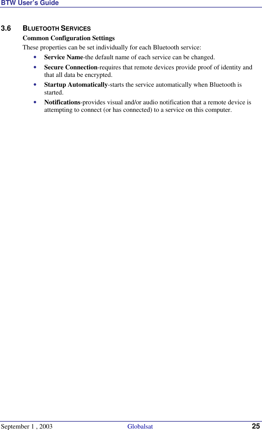 BTW User’s Guide September 1 , 2003                                             Globalsat 25 3.6 BLUETOOTH SERVICES Common Configuration Settings These properties can be set individually for each Bluetooth service: •  Service Name-the default name of each service can be changed. •  Secure Connection-requires that remote devices provide proof of identity and that all data be encrypted. •  Startup Automatically-starts the service automatically when Bluetooth is started. •  Notifications-provides visual and/or audio notification that a remote device is attempting to connect (or has connected) to a service on this computer. 