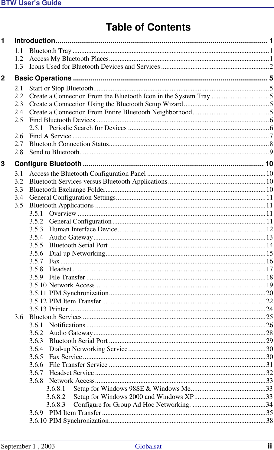 BTW User’s Guide September 1 , 2003                                              Globalsat ii Table of Contents 1 Introduction............................................................................................................ 1 1.1 Bluetooth Tray.................................................................................................................1 1.2 Access My Bluetooth Places............................................................................................1 1.3 Icons Used for Bluetooth Devices and Services..............................................................2 2 Basic Operations ................................................................................................... 5 2.1 Start or Stop Bluetooth.....................................................................................................5 2.2 Create a Connection From the Bluetooth Icon in the System Tray .................................5 2.3 Create a Connection Using the Bluetooth Setup Wizard.................................................5 2.4 Create a Connection From Entire Bluetooth Neighborhood............................................5 2.5 Find Bluetooth Devices....................................................................................................6 2.5.1 Periodic Search for Devices .................................................................................6 2.6 Find A Service .................................................................................................................7 2.7 Bluetooth Connection Status............................................................................................8 2.8 Send to Bluetooth.............................................................................................................9 3 Configure Bluetooth ............................................................................................ 10 3.1 Access the Bluetooth Configuration Panel ....................................................................10 3.2 Bluetooth Services versus Bluetooth Applications........................................................10 3.3 Bluetooth Exchange Folder............................................................................................10 3.4 General Configuration Settings......................................................................................11 3.5 Bluetooth Applications ..................................................................................................11 3.5.1 Overview ............................................................................................................11 3.5.2 General Configuration........................................................................................11 3.5.3 Human Interface Device.....................................................................................12 3.5.4 Audio Gateway...................................................................................................13 3.5.5 Bluetooth Serial Port ..........................................................................................14 3.5.6 Dial-up Networking............................................................................................15 3.5.7 Fax......................................................................................................................16 3.5.8 Headset ...............................................................................................................17 3.5.9 File Transfer .......................................................................................................18 3.5.10 Network Access..................................................................................................19 3.5.11 PIM Synchronization..........................................................................................20 3.5.12 PIM Item Transfer..............................................................................................22 3.5.13 Printer.................................................................................................................24 3.6 Bluetooth Services .........................................................................................................25 3.6.1 Notifications .......................................................................................................26 3.6.2 Audio Gateway...................................................................................................28 3.6.3 Bluetooth Serial Port ..........................................................................................29 3.6.4 Dial-up Networking Service...............................................................................30 3.6.5 Fax Service.........................................................................................................30 3.6.6 File Transfer Service ..........................................................................................31 3.6.7 Headset Service..................................................................................................32 3.6.8 Network Access..................................................................................................33 3.6.8.1 Setup for Windows 98SE &amp; Windows Me...........................................33 3.6.8.2 Setup for Windows 2000 and Windows XP.........................................33 3.6.8.3 Configure for Group Ad Hoc Networking: ..........................................34 3.6.9 PIM Item Transfer..............................................................................................35 3.6.10 PIM Synchronization..........................................................................................38 