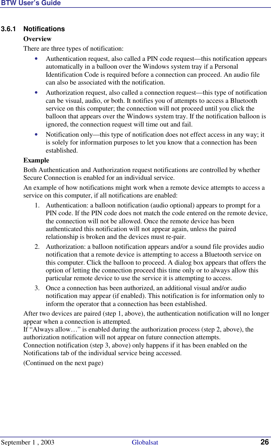 BTW User’s Guide September 1 , 2003                                             Globalsat 26 3.6.1 Notifications Overview There are three types of notification: •  Authentication request, also called a PIN code request—this notification appears automatically in a balloon over the Windows system tray if a Personal Identification Code is required before a connection can proceed. An audio file can also be associated with the notification. •  Authorization request, also called a connection request—this type of notification can be visual, audio, or both. It notifies you of attempts to access a Bluetooth service on this computer; the connection will not proceed until you click the balloon that appears over the Windows system tray. If the notification balloon is ignored, the connection request will time out and fail. •  Notification only—this type of notification does not effect access in any way; it is solely for information purposes to let you know that a connection has been established. Example Both Authentication and Authorization request notifications are controlled by whether Secure Connection is enabled for an individual service. An example of how notifications might work when a remote device attempts to access a service on this computer, if all notifications are enabled: 1.  Authentication: a balloon notification (audio optional) appears to prompt for a PIN code. If the PIN code does not match the code entered on the remote device, the connection will not be allowed. Once the remote device has been authenticated this notification will not appear again, unless the paired relationship is broken and the devices must re-pair. 2.  Authorization: a balloon notification appears and/or a sound file provides audio notification that a remote device is attempting to access a Bluetooth service on this computer. Click the balloon to proceed. A dialog box appears that offers the option of letting the connection proceed this time only or to always allow this particular remote device to use the service it is attempting to access. 3.  Once a connection has been authorized, an additional visual and/or audio notification may appear (if enabled). This notification is for information only to inform the operator that a connection has been established. After two devices are paired (step 1, above), the authentication notification will no longer appear when a connection is attempted. If “Always allow…” is enabled during the authorization process (step 2, above), the authorization notification will not appear on future connection attempts. Connection notification (step 3, above) only happens if it has been enabled on the Notifications tab of the individual service being accessed. (Continued on the next page) 